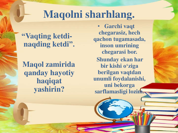 Maqolni sharhlang.
“Vaqting ketdi-
naqding ketdi”.
Maqol zamirida
qanday hayotiy
haqiqat
yashirin?
• Garchi vaqt
chegarasiz, hech
qachon tugamasada, 
inson umrining
chegarasi bor.
Shunday ekan har
bir kishi o‘ziga
berilgan vaqtdan
unumli foydalanishi, 
uni bekorga
sarflamasligi lozim.
