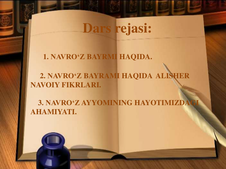 1. NAVRO‘Z BAYRMI HAQIDA.
2. NAVRO‘Z BAYRAMI HAQIDA ALISHER
NAVOIY FIKRLARI.
3. NAVRO‘Z AYYOMINING HAYOTIMIZDAGI
AHAMIYATI.
Dars rejasi:
