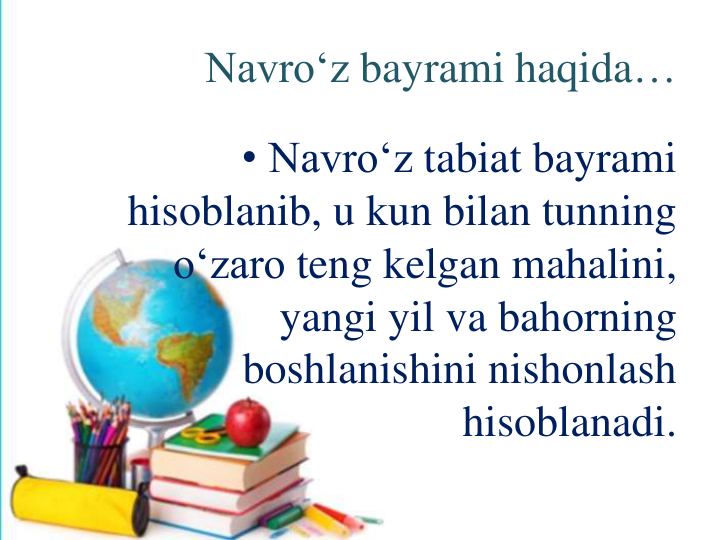 Navro‘z bayrami haqida…
• Navro‘z tabiat bayrami
hisoblanib, u kun bilan tunning
o‘zaro teng kelgan mahalini, 
yangi yil va bahorning
boshlanishini nishonlash
hisoblanadi.
