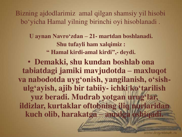 Bizning ajdodlarimiz amal qilgan shamsiy yil hisobi
bo‘yicha Hamal yilning birinchi oyi hisoblanadi .
U aynan Navro‘zdan – 21- martdan boshlanadi.
Shu tufayli ham xalqimiz :
“ Hamal kirdi-amal kirdi”,- deydi.
• Demakki, shu kundan boshlab ona
tabiatdagi jamiki mavjudotda – maxluqot
va nabodotda uyg‘onish, yangilanish, o‘sish-
ulg‘ayish, ajib bir tabiiy- ichki ko‘tarilish
yuz beradi. Mudrab yotgan urug‘lar, 
ildizlar, kurtaklar oftobning iliq nurlaridan
kuch olib, harakatga – amalga oshiqadi.
