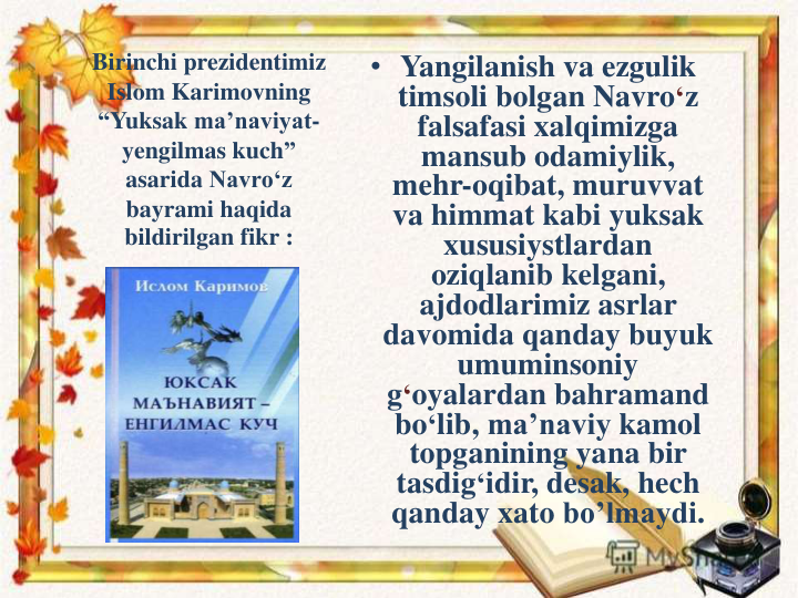 Birinchi prezidentimiz
Islom Karimovning
“Yuksak ma’naviyat-
yengilmas kuch” 
asarida Navro‘z
bayrami haqida
bildirilgan fikr :
• Yangilanish va ezgulik
timsoli bolgan Navro‘z
falsafasi xalqimizga
mansub odamiylik, 
mehr-oqibat, muruvvat
va himmat kabi yuksak
xususiystlardan
oziqlanib kelgani, 
ajdodlarimiz asrlar
davomida qanday buyuk
umuminsoniy
g‘oyalardan bahramand
bo‘lib, ma’naviy kamol
topganining yana bir
tasdig‘idir, desak, hech
qanday xato bo’lmaydi.
