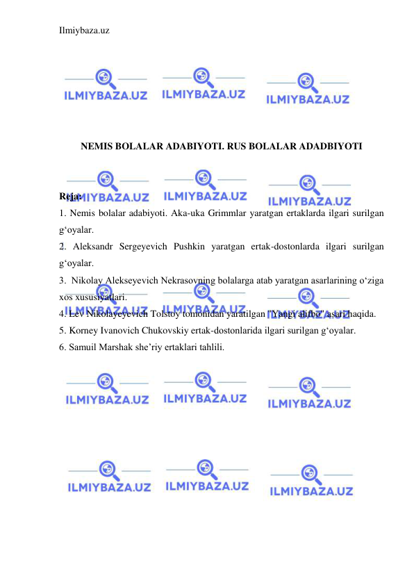 Ilmiybaza.uz 
 
 
 
 
 
 
 
NEMIS BOLALAR ADABIYOTI. RUS BOLALAR ADADBIYOTI 
 
 
Reja: 
1. Nemis bolalar adabiyoti. Aka-uka Grimmlar yaratgan ertaklarda ilgari surilgan 
g‘oyalar.  
2. Aleksandr Sergeyevich Pushkin yaratgan ertak-dostonlarda ilgari surilgan 
g‘oyalar. 
3.  Nikolay Alekseyevich Nekrasovning bolalarga atab yaratgan asarlarining o‘ziga 
xos xususiyatlari.  
4. Lev Nikolayeyevich Tolstoy tomonidan yaratilgan "Yangi alifbo" asari haqida.  
5. Korney Ivanovich Chukovskiy ertak-dostonlarida ilgari surilgan g‘oyalar. 
6. Samuil Marshak she’riy ertaklari tahlili. 
 
 
 
 
 
 
 
 
 
 
 
