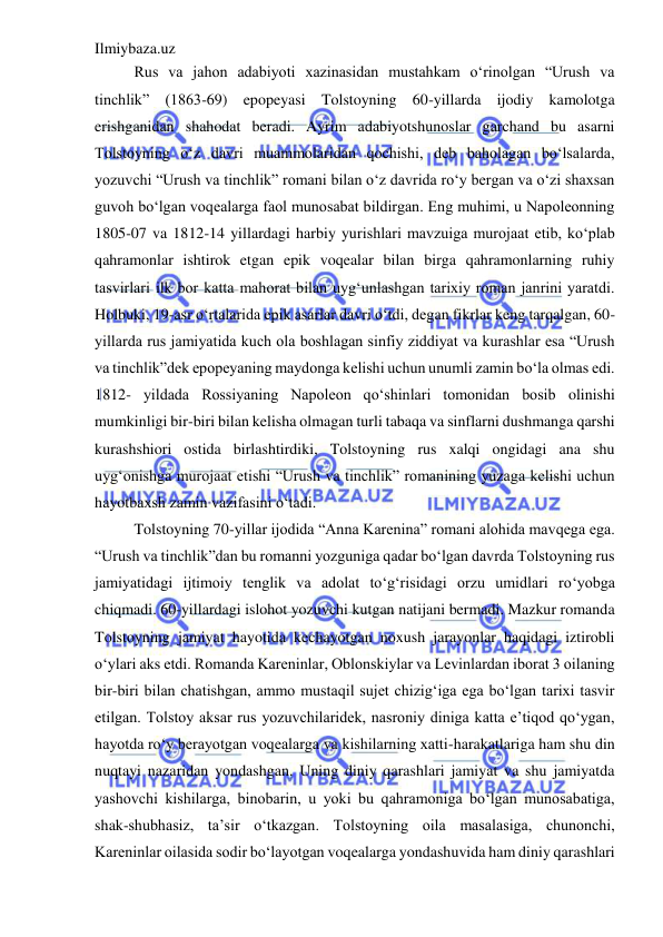 Ilmiybaza.uz 
 
Rus va jahon adabiyoti xazinasidan mustahkam o‘rinolgan “Urush va 
tinchlik” (1863-69) epopeyasi Tolstoyning 60-yillarda ijodiy kamolotga 
erishganidan shahodat beradi. Ayrim adabiyotshunoslar garchand bu asarni 
Tolstoyning o‘z davri muammolaridan qochishi, deb baholagan bo‘lsalarda, 
yozuvchi “Urush va tinchlik” romani bilan o‘z davrida ro‘y bergan va o‘zi shaxsan 
guvoh bo‘lgan voqealarga faol munosabat bildirgan. Eng muhimi, u Napoleonning 
1805-07 va 1812-14 yillardagi harbiy yurishlari mavzuiga murojaat etib, ko‘plab 
qahramonlar ishtirok etgan epik voqealar bilan birga qahramonlarning ruhiy 
tasvirlari ilk bor katta mahorat bilan uyg‘unlashgan tarixiy roman janrini yaratdi. 
Holbuki, 19-asr o‘rtalarida epik asarlar davri o‘tdi, degan fikrlar keng tarqalgan, 60-
yillarda rus jamiyatida kuch ola boshlagan sinfiy ziddiyat va kurashlar esa “Urush 
va tinchlik”dek epopeyaning maydonga kelishi uchun unumli zamin bo‘la olmas edi. 
1812- yildada Rossiyaning Napoleon qo‘shinlari tomonidan bosib olinishi 
mumkinligi bir-biri bilan kelisha olmagan turli tabaqa va sinflarni dushmanga qarshi 
kurashshiori ostida birlashtirdiki, Tolstoyning rus xalqi ongidagi ana shu 
uyg‘onishga murojaat etishi “Urush va tinchlik” romanining yuzaga kelishi uchun 
hayotbaxsh zamin vazifasini o‘tadi.  
Tolstoyning 70-yillar ijodida “Anna Karenina” romani alohida mavqega ega. 
“Urush va tinchlik”dan bu romanni yozguniga qadar bo‘lgan davrda Tolstoyning rus 
jamiyatidagi ijtimoiy tenglik va adolat to‘g‘risidagi orzu umidlari ro‘yobga 
chiqmadi. 60-yillardagi islohot yozuvchi kutgan natijani bermadi. Mazkur romanda 
Tolstoyning jamiyat hayotida kechayotgan noxush jarayonlar haqidagi iztirobli 
o‘ylari aks etdi. Romanda Kareninlar, Oblonskiylar va Levinlardan iborat 3 oilaning 
bir-biri bilan chatishgan, ammo mustaqil sujet chizig‘iga ega bo‘lgan tarixi tasvir 
etilgan. Tolstoy aksar rus yozuvchilaridek, nasroniy diniga katta e’tiqod qo‘ygan, 
hayotda ro‘y berayotgan voqealarga va kishilarning xatti-harakatlariga ham shu din 
nuqtayi nazaridan yondashgan. Uning diniy qarashlari jamiyat va shu jamiyatda 
yashovchi kishilarga, binobarin, u yoki bu qahramoniga bo‘lgan munosabatiga, 
shak-shubhasiz, ta’sir o‘tkazgan. Tolstoyning oila masalasiga, chunonchi, 
Kareninlar oilasida sodir bo‘layotgan voqealarga yondashuvida ham diniy qarashlari 
