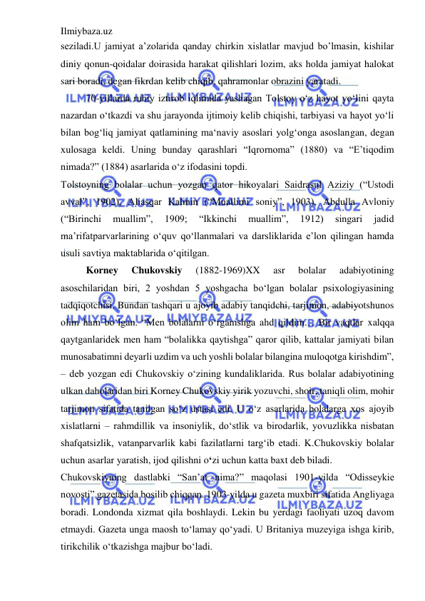 Ilmiybaza.uz 
 
seziladi.U jamiyat a’zolarida qanday chirkin xislatlar mavjud bo’lmasin, kishilar 
diniy qonun-qoidalar doirasida harakat qilishlari lozim, aks holda jamiyat halokat 
sari boradi, degan fikrdan kelib chiqib, qahramonlar obrazini yaratadi.  
70-yillarda ruhiy iztirob iqlimida yashagan Tolstoy o‘z hayot yo‘lini qayta 
nazardan o‘tkazdi va shu jarayonda ijtimoiy kelib chiqishi, tarbiyasi va hayot yo‘li 
bilan bog‘liq jamiyat qatlamining ma‘naviy asoslari yolg‘onga asoslangan, degan 
xulosaga keldi. Uning bunday qarashlari “Iqrornoma” (1880) va “E’tiqodim 
nimada?” (1884) asarlarida o‘z ifodasini topdi.  
Tolstoyning bolalar uchun yozgan qator hikoyalari Saidrasul Aziziy (“Ustodi 
avval”, 1902), Aliasqar Kalinin (“Muallimi soniy”, 1903), Abdulla Avloniy 
(“Birinchi 
muallim”, 
1909; 
“Ikkinchi 
muallim”, 
1912) 
singari 
jadid 
ma’rifatparvarlarining o‘quv qo‘llanmalari va darsliklarida e’lon qilingan hamda 
usuli savtiya maktablarida o‘qitilgan.  
Korney 
Chukovskiy 
(1882-1969)XX 
asr 
bolalar 
adabiyotining 
asoschilaridan biri, 2 yoshdan 5 yoshgacha bo‘lgan bolalar psixologiyasining 
tadqiqotchisi. Bundan tashqari u ajoyib adabiy tanqidchi, tarjimon, adabiyotshunos 
olim ham bo‘lgan. “Men bolalarni o‘rganishga ahd qildim… Bir vaqtlar xalqqa 
qaytganlaridek men ham “bolalikka qaytishga” qaror qilib, kattalar jamiyati bilan 
munosabatimni deyarli uzdim va uch yoshli bolalar bilangina muloqotga kirishdim”, 
– deb yozgan edi Chukovskiy o‘zining kundaliklarida. Rus bolalar adabiyotining 
ulkan daholaridan biri Korney Chukovskiy yirik yozuvchi, shoir, taniqli olim, mohir 
tarjimon sifatida tanilgan so‘z ustasi edi. U o‘z asarlarida bolalarga xos ajoyib 
xislatlarni – rahmdillik va insoniylik, do‘stlik va birodarlik, yovuzlikka nisbatan 
shafqatsizlik, vatanparvarlik kabi fazilatlarni targ‘ib etadi. K.Chukovskiy bolalar 
uchun asarlar yaratish, ijod qilishni o‘zi uchun katta baxt deb biladi.  
Chukovskiyning dastlabki “San’at nima?” maqolasi 1901-yilda “Odisseykie 
novosti” gazetasida bosilib chiqqan. 1903-yilda u gazeta muxbiri sifatida Angliyaga 
boradi. Londonda xizmat qila boshlaydi. Lekin bu yerdagi faoliyati uzoq davom 
etmaydi. Gazeta unga maosh to‘lamay qo‘yadi. U Britaniya muzeyiga ishga kirib, 
tirikchilik o‘tkazishga majbur bo‘ladi.  
