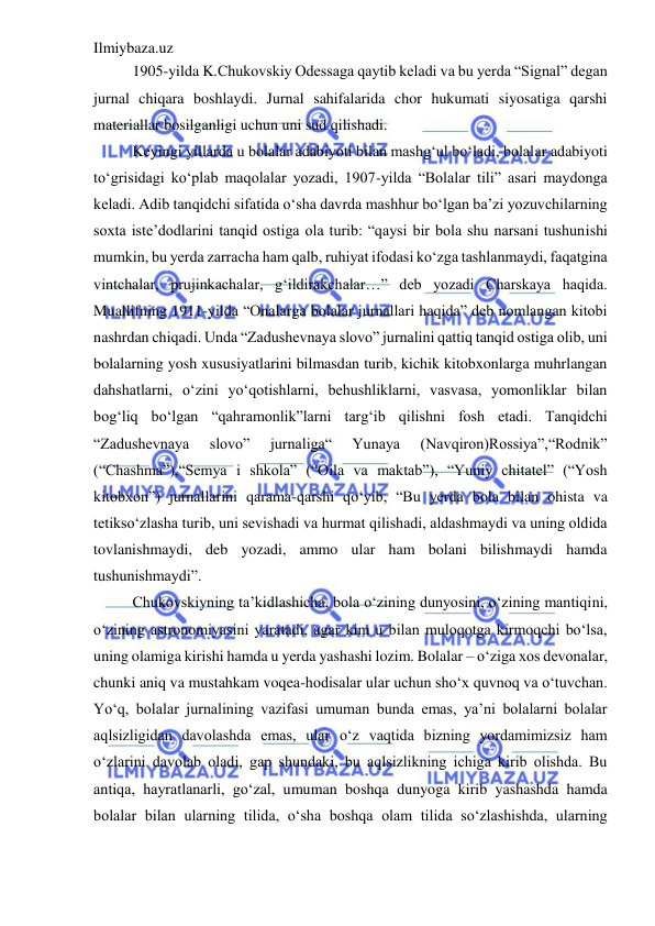 Ilmiybaza.uz 
 
1905-yilda K.Chukovskiy Odessaga qaytib keladi va bu yerda “Signal” degan 
jurnal chiqara boshlaydi. Jurnal sahifalarida chor hukumati siyosatiga qarshi 
materiallar bosilganligi uchun uni sud qilishadi.  
Keyingi yillarda u bolalar adabiyoti bilan mashg‘ul bo‘ladi, bolalar adabiyoti 
to‘grisidagi ko‘plab maqolalar yozadi, 1907-yilda “Bolalar tili” asari maydonga 
keladi. Adib tanqidchi sifatida o‘sha davrda mashhur bo‘lgan ba’zi yozuvchilarning 
soxta iste’dodlarini tanqid ostiga ola turib: “qaysi bir bola shu narsani tushunishi 
mumkin, bu yerda zarracha ham qalb, ruhiyat ifodasi ko‘zga tashlanmaydi, faqatgina 
vintchalar, prujinkachalar, g‘ildirakchalar…” deb yozadi Charskaya haqida. 
Muallifning 1911-yilda “Onalarga bolalar jurnallari haqida” deb nomlangan kitobi 
nashrdan chiqadi. Unda “Zadushevnaya slovo” jurnalini qattiq tanqid ostiga olib, uni 
bolalarning yosh xususiyatlarini bilmasdan turib, kichik kitobxonlarga muhrlangan 
dahshatlarni, o‘zini yo‘qotishlarni, behushliklarni, vasvasa, yomonliklar bilan 
bog‘liq bo‘lgan “qahramonlik”larni targ‘ib qilishni fosh etadi. Tanqidchi 
“Zadushevnaya 
slovo” 
jurnaliga“ 
Yunaya 
(Navqiron)Rossiya”,“Rodnik” 
(“Chashma”),“Semya i shkola” (“Oila va maktab”), “Yuniy chitatel” (“Yosh 
kitobxon”) jurnallarini qarama-qarshi qo‘yib, “Bu yerda bola bilan ohista va 
tetikso‘zlasha turib, uni sevishadi va hurmat qilishadi, aldashmaydi va uning oldida 
tovlanishmaydi, deb yozadi, ammo ular ham bolani bilishmaydi hamda 
tushunishmaydi”.  
Chukovskiyning ta’kidlashicha, bola o‘zining dunyosini, o‘zining mantiqini, 
o‘zining astronomiyasini yaratadi, agar kim u bilan muloqotga kirmoqchi bo‘lsa, 
uning olamiga kirishi hamda u yerda yashashi lozim. Bolalar – o‘ziga xos devonalar, 
chunki aniq va mustahkam voqea-hodisalar ular uchun sho‘x quvnoq va o‘tuvchan. 
Yo‘q, bolalar jurnalining vazifasi umuman bunda emas, ya’ni bolalarni bolalar 
aqlsizligidan davolashda emas, ular o‘z vaqtida bizning yordamimizsiz ham 
o‘zlarini davolab oladi, gap shundaki, bu aqlsizlikning ichiga kirib olishda. Bu 
antiqa, hayratlanarli, go‘zal, umuman boshqa dunyoga kirib yashashda hamda 
bolalar bilan ularning tilida, o‘sha boshqa olam tilida so‘zlashishda, ularning 
