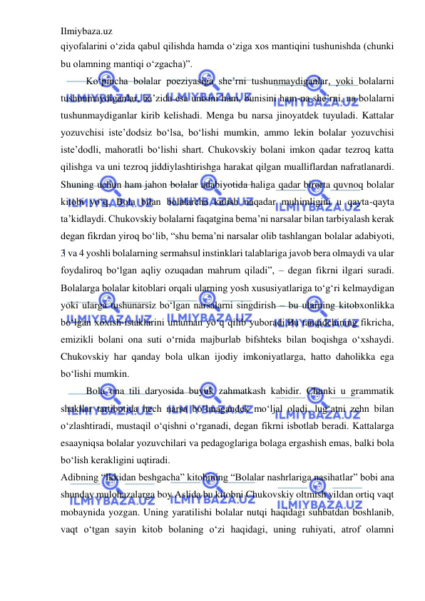 Ilmiybaza.uz 
 
qiyofalarini o‘zida qabul qilishda hamda o‘ziga xos mantiqini tushunishda (chunki 
bu olamning mantiqi o‘zgacha)”.  
Ko‘pincha bolalar poeziyasiga she’rni tushunmaydiganlar, yoki bolalarni 
tushunmaydiganlar, ba’zida esa unisini ham, bunisini ham-na she’rni, na bolalarni 
tushunmaydiganlar kirib kelishadi. Menga bu narsa jinoyatdek tuyuladi. Kattalar 
yozuvchisi iste’dodsiz bo‘lsa, bo‘lishi mumkin, ammo lekin bolalar yozuvchisi 
iste’dodli, mahoratli bo‘lishi shart. Chukovskiy bolani imkon qadar tezroq katta 
qilishga va uni tezroq jiddiylashtirishga harakat qilgan mualliflardan nafratlanardi. 
Shuning uchun ham jahon bolalar adabiyotida haliga qadar birorta quvnoq bolalar 
kitobi yo‘q. Bola bilan bolalarcha kulish naqadar muhimligini u qayta-qayta 
ta’kidlaydi. Chukovskiy bolalarni faqatgina bema’ni narsalar bilan tarbiyalash kerak 
degan fikrdan yiroq bo‘lib, “shu bema’ni narsalar olib tashlangan bolalar adabiyoti, 
3 va 4 yoshli bolalarning sermahsul instinklari talablariga javob bera olmaydi va ular 
foydaliroq bo‘lgan aqliy ozuqadan mahrum qiladi”, – degan fikrni ilgari suradi. 
Bolalarga bolalar kitoblari orqali ularning yosh xususiyatlariga to‘g‘ri kelmaydigan 
yoki ularga tushunarsiz bo‘lgan narsalarni singdirish – bu ularning kitobxonlikka 
bo‘lgan xoxish-istaklarini umuman yo‘q qilib yuboradi.Bu tanqidchining fikricha, 
emizikli bolani ona suti o‘rnida majburlab bifshteks bilan boqishga o‘xshaydi. 
Chukovskiy har qanday bola ulkan ijodiy imkoniyatlarga, hatto daholikka ega 
bo‘lishi mumkin.  
Bola ona tili daryosida buyuk zahmatkash kabidir. Chunki u grammatik 
shakllar tartibotida hech narsa bo‘lmagandek mo‘ljal oladi, lug‘atni zehn bilan 
o‘zlashtiradi, mustaqil o‘qishni o‘rganadi, degan fikrni isbotlab beradi. Kattalarga 
esaayniqsa bolalar yozuvchilari va pedagoglariga bolaga ergashish emas, balki bola 
bo‘lish kerakligini uqtiradi.  
Adibning “Ikkidan beshgacha” kitobining “Bolalar nashrlariga nasihatlar” bobi ana 
shunday mulohazalarga boy.Aslida bu kitobni Chukovskiy oltmish yildan ortiq vaqt 
mobaynida yozgan. Uning yaratilishi bolalar nutqi haqidagi suhbatdan boshlanib, 
vaqt o‘tgan sayin kitob bolaning o‘zi haqidagi, uning ruhiyati, atrof olamni 
