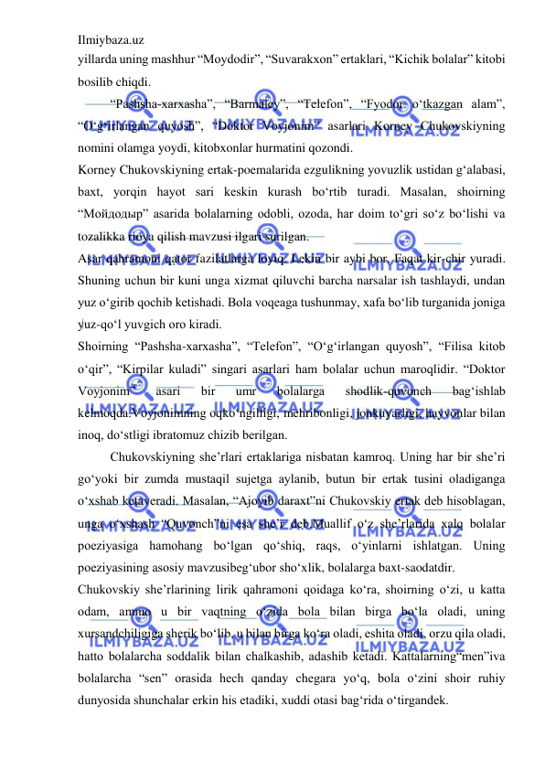 Ilmiybaza.uz 
 
yillarda uning mashhur “Moydodir”, “Suvarakxon” ertaklari, “Kichik bolalar” kitobi 
bosilib chiqdi.  
“Pashsha-xarxasha”, “Barmaley”, “Telefon”, “Fyodor o‘tkazgan alam”, 
“O‘g‘irlangan quyosh”, “Doktor Voyjonim” asarlari Korney Chukovskiyning 
nomini olamga yoydi, kitobxonlar hurmatini qozondi.  
Korney Chukovskiyning ertak-poemalarida ezgulikning yovuzlik ustidan g‘alabasi, 
baxt, yorqin hayot sari keskin kurash bo‘rtib turadi. Masalan, shoirning 
“Мойдодыр” asarida bolalarning odobli, ozoda, har doim to‘gri so‘z bo‘lishi va 
tozalikka rioya qilish mavzusi ilgari surilgan.  
Asar qahramoni qator fazilatlarga loyiq. Lekin bir aybi bor. Faqat kir-chir yuradi. 
Shuning uchun bir kuni unga xizmat qiluvchi barcha narsalar ish tashlaydi, undan 
yuz o‘girib qochib ketishadi. Bola voqeaga tushunmay, xafa bo‘lib turganida joniga 
yuz-qo‘l yuvgich oro kiradi.  
Shoirning “Pashsha-xarxasha”, “Telefon”, “O‘g‘irlangan quyosh”, “Filisa kitob 
o‘qir”, “Kirpilar kuladi” singari asarlari ham bolalar uchun maroqlidir. “Doktor 
Voyjonim” 
asari 
bir 
umr 
bolalarga 
shodlik-quvonch 
bag‘ishlab 
kelmoqda.Voyjonimning oqko‘ngilligi, mehribonligi, jonkuyarligi, hayvonlar bilan 
inoq, do‘stligi ibratomuz chizib berilgan.  
Chukovskiyning she’rlari ertaklariga nisbatan kamroq. Uning har bir she’ri 
go‘yoki bir zumda mustaqil sujetga aylanib, butun bir ertak tusini oladiganga 
o‘xshab ketaveradi. Masalan, “Ajoyib daraxt”ni Chukovskiy ertak deb hisoblagan, 
unga o‘xshash “Quvonch”ni esa she’r deb.Muallif o‘z she’rlarida xalq bolalar 
poeziyasiga hamohang bo‘lgan qo‘shiq, raqs, o‘yinlarni ishlatgan. Uning 
poeziyasining asosiy mavzusibeg‘ubor sho‘xlik, bolalarga baxt-saodatdir.  
Chukovskiy she’rlarining lirik qahramoni qoidaga ko‘ra, shoirning o‘zi, u katta 
odam, ammo u bir vaqtning o‘zida bola bilan birga bo‘la oladi, uning 
xursandchiligiga sherik bo‘lib, u bilan birga ko‘ra oladi, eshita oladi, orzu qila oladi, 
hatto bolalarcha soddalik bilan chalkashib, adashib ketadi. Kattalarning“men”iva 
bolalarcha “sen” orasida hech qanday chegara yo‘q, bola o‘zini shoir ruhiy 
dunyosida shunchalar erkin his etadiki, xuddi otasi bag‘rida o‘tirgandek.  
