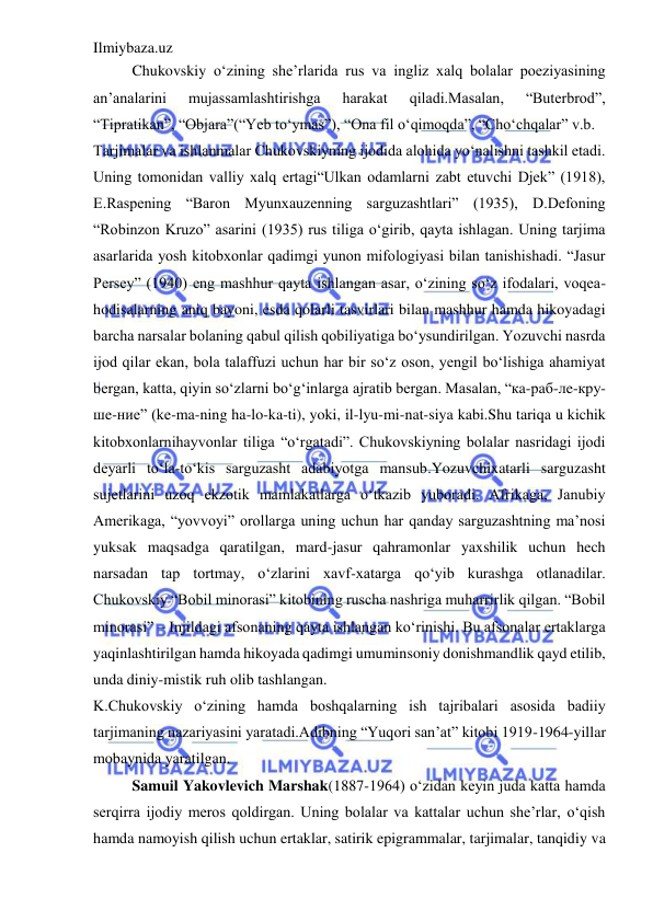 Ilmiybaza.uz 
 
Chukovskiy o‘zining she’rlarida rus va ingliz xalq bolalar poeziyasining 
an’analarini 
mujassamlashtirishga 
harakat 
qiladi.Masalan, 
“Buterbrod”, 
“Tipratikan”, “Objara”(“Yeb to‘ymas”), “Ona fil o‘qimoqda”, “Cho‘chqalar” v.b.  
Tarjimalar va ishlanmalar Chukovskiyning ijodida alohida yo‘nalishni tashkil etadi. 
Uning tomonidan valliy xalq ertagi“Ulkan odamlarni zabt etuvchi Djek” (1918), 
E.Raspening “Baron Myunxauzenning sarguzashtlari” (1935), D.Defoning 
“Robinzon Kruzo” asarini (1935) rus tiliga o‘girib, qayta ishlagan. Uning tarjima 
asarlarida yosh kitobxonlar qadimgi yunon mifologiyasi bilan tanishishadi. “Jasur 
Persey” (1940) eng mashhur qayta ishlangan asar, o‘zining so‘z ifodalari, voqea-
hodisalarning aniq bayoni, esda qolarli tasvirlari bilan mashhur hamda hikoyadagi 
barcha narsalar bolaning qabul qilish qobiliyatiga bo‘ysundirilgan. Yozuvchi nasrda 
ijod qilar ekan, bola talaffuzi uchun har bir so‘z oson, yengil bo‘lishiga ahamiyat 
bergan, katta, qiyin so‘zlarni bo‘g‘inlarga ajratib bergan. Masalan, “кa-рaб-лe-кpу-
шe-ниe” (ke-ma-ning ha-lo-ka-ti), yoki, il-lyu-mi-nat-siya kabi.Shu tariqa u kichik 
kitobxonlarnihayvonlar tiliga “o‘rgatadi”. Chukovskiyning bolalar nasridagi ijodi 
deyarli to‘la-to‘kis sarguzasht adabiyotga mansub.Yozuvchixatarli sarguzasht 
sujetlarini uzoq ekzotik mamlakatlarga o‘tkazib yuboradi. Afrikaga, Janubiy 
Amerikaga, “yovvoyi” orollarga uning uchun har qanday sarguzashtning ma’nosi 
yuksak maqsadga qaratilgan, mard-jasur qahramonlar yaxshilik uchun hech 
narsadan tap tortmay, o‘zlarini xavf-xatarga qo‘yib kurashga otlanadilar. 
Chukovskiy “Bobil minorasi” kitobining ruscha nashriga muharrirlik qilgan. “Bobil 
minorasi” – Injildagi afsonaning qayta ishlangan ko‘rinishi. Bu afsonalar ertaklarga 
yaqinlashtirilgan hamda hikoyada qadimgi umuminsoniy donishmandlik qayd etilib, 
unda diniy-mistik ruh olib tashlangan.  
K.Chukovskiy o‘zining hamda boshqalarning ish tajribalari asosida badiiy 
tarjimaning nazariyasini yaratadi.Adibning “Yuqori san’at” kitobi 1919-1964-yillar 
mobaynida yaratilgan.  
Samuil Yakovlevich Marshak(1887-1964) o‘zidan keyin juda katta hamda 
serqirra ijodiy meros qoldirgan. Uning bolalar va kattalar uchun she’rlar, o‘qish 
hamda namoyish qilish uchun ertaklar, satirik epigrammalar, tarjimalar, tanqidiy va 
