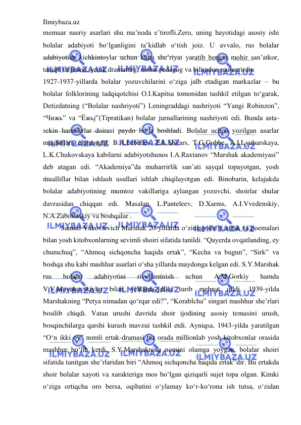 Ilmiybaza.uz 
 
memuar nasriy asarlari shu ma’noda e’tirofli.Zero, uning hayotidagi asosiy ishi 
bolalar adabiyoti bo‘lganligini ta’kidlab o‘tish joiz. U avvalo, rus bolalar 
adabiyotida kichkintoylar uchun katta she’riyat yaratib bergan mohir san’atkor, 
taniqli tarjimon, yetuk dramaturg, mohir pedagog va bilimdon muharrirdir.  
1927-1937-yillarda bolalar yozuvchilarini o‘ziga jalb etadigan markazlar – bu 
bolalar folklorining tadqiqotchisi O.I.Kapitsa tomonidan tashkil etilgan to‘garak, 
Detizdatning (“Bolalar nashriyoti”) Leningraddagi nashriyoti “Yangi Robinzon”, 
“Чижь” va “Ёжьj”(Tipratikan) bolalar jurnallarining nashriyoti edi. Bunda asta-
sekin hamfikrlar doirasi paydo bo‘la boshladi. Bolalar uchun yozilgan asarlar 
mualliflari, chunonchi, B.A.Lebedev, E.L.Shvars, T.G.Gobbe, A.I.Lyubarskaya, 
L.K.Chukovskaya kabilarni adabiyotshunos I.A.Raxtanov “Marshak akademiyasi” 
deb atagan edi. “Akademiya”da muharrirlik san’ati sayqal topayotgan, yosh 
mualliflar bilan ishlash usullari ishlab chiqilayotgan edi. Binobarin, kelajakda 
bolalar adabiyotining mumtoz vakillariga aylangan yozuvchi, shoirlar shular 
davrasidan chiqqan edi. Masalan, L.Panteleev, D.Xarms, A.I.Vvedenskiy, 
N.A.Zabolotskiy va boshqalar .  
Samuil Yakovlevich Marshak 20-yillarda o‘zining she’r, ertak va poemalari 
bilan yosh kitobxonlarning sevimli shoiri sifatida tanildi. “Qayerda ovqatlanding, ey 
chumchuq”, “Ahmoq sichqoncha haqida ertak”, “Kecha va bugun”, “Sirk” va 
boshqa shu kabi mashhur asarlari o‘sha yillarda maydonga kelgan edi. S.Y.Marshak 
rus 
bolalar 
adabiyotini 
rivojlantirish 
uchun 
A.M.Gorkiy 
hamda 
V.V.Mayakovskiylar bilan yelkama-yelka turib mehnat qildi. 1939-yilda 
Marshakning “Petya nimadan qo‘rqar edi?”, “Korablcha” singari mashhur she’rlari 
bosilib chiqdi. Vatan urushi davrida shoir ijodining asosiy temasini urush, 
bosqinchilarga qarshi kurash mavzui tashkil etdi. Ayniqsa, 1943-yilda yaratilgan 
“O‘n ikki oy” nomli ertak-dramasi tez orada millionlab yosh kitobxonlar orasida 
mashhur bo‘lib ketdi. S.Y.Marshakning nomini olamga yoygan, bolalar shoiri 
sifatida tanitgan she’rlaridan biri “Ahmoq sichqoncha haqida ertak”dir. Bu ertakda 
shoir bolalar xayoti va xarakteriga mos bo‘lgan qiziqarli sujet topa olgan. Kimki 
o‘ziga ortiqcha oro bersa, oqibatini o‘ylamay ko‘r-ko‘rona ish tutsa, o‘zidan 
