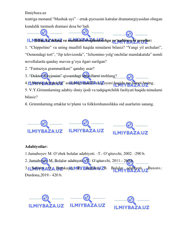 Ilmiybaza.uz 
 
teatriga monand.“Mushuk uyi” – ertak-pyesasini kattalar dramaturgiyasidan olingan 
kundalik turmush dramasi desa bo‘ladi.  
 
         Bilim, ko‘nikma va malakani rivojlantirishga yo‘naltiruvchi savollar:  
1. “Chippolino” va uning muallifi haqida nimalarni bilasiz? “Yangi yil archalari”, 
“Osmondagi tort”, “Jip televizorda”, “Jelsomino yolg‘onchilar mamlakatida” nomli 
novellalarda qanday mavzu-g‘oya ilgari surilgan?  
2. “Fantaziya grammatikasi” qanday asar?  
3. “Doktor Voyjonim” qissasidagi timsollarni izohlang?  
4. “Ahmoq sichqoncha” asarining muallifi va g`oyasi haqida ma’lumot bering..  
5. V.Y.Grimmlarning adabiy-ilmiy ijodi va tadqiqotchilik faoliyati haqida nimalarni 
bilasiz?  
6. Grimmlarning ertaklar to‘plami va folklorshunoslikka oid asarlarini sanang.  
 
 
 
 
 
Adabiyotlar: 
 
1.Jumaboyev M. O‘zbek bolalar adabiyoti. -T.: O‘qituvchi, 2002. -290 b. 
2. Jumaboyev M. Bolalar adabiyoti. -T.: O‘qituvchi, 2011.- 260 b.  
3. Safarov O., Barakayev R., Jamilova B. Bolalar adabiyoti. -Buxoro.: 
Durdona,2019.- 420 b. 
 

