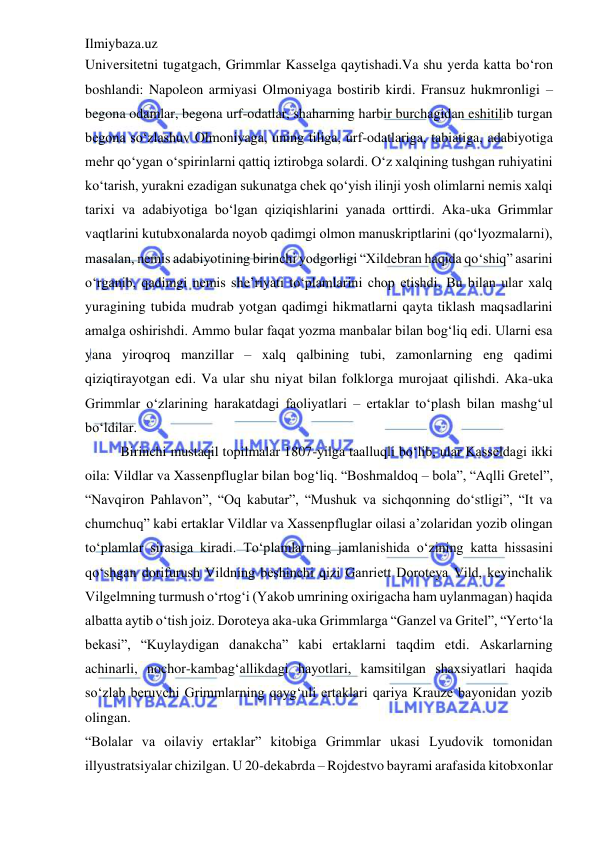 Ilmiybaza.uz 
 
Universitetni tugatgach, Grimmlar Kasselga qaytishadi.Va shu yerda katta bo‘ron 
boshlandi: Napoleon armiyasi Olmoniyaga bostirib kirdi. Fransuz hukmronligi – 
begona odamlar, begona urf-odatlar, shaharning harbir burchagidan eshitilib turgan 
begona so‘zlashuv Olmoniyaga, uning tiliga, urf-odatlariga, tabiatiga, adabiyotiga 
mehr qo‘ygan o‘spirinlarni qattiq iztirobga solardi. O‘z xalqining tushgan ruhiyatini 
ko‘tarish, yurakni ezadigan sukunatga chek qo‘yish ilinji yosh olimlarni nemis xalqi 
tarixi va adabiyotiga bo‘lgan qiziqishlarini yanada orttirdi. Aka-uka Grimmlar 
vaqtlarini kutubxonalarda noyob qadimgi olmon manuskriptlarini (qo‘lyozmalarni), 
masalan, nemis adabiyotining birinchi yodgorligi “Xildebran haqida qo‘shiq” asarini 
o‘rganib, qadimgi nemis she’riyati to‘plamlarini chop etishdi. Bu bilan ular xalq 
yuragining tubida mudrab yotgan qadimgi hikmatlarni qayta tiklash maqsadlarini 
amalga oshirishdi. Ammo bular faqat yozma manbalar bilan bog‘liq edi. Ularni esa 
yana yiroqroq manzillar – xalq qalbining tubi, zamonlarning eng qadimi 
qiziqtirayotgan edi. Va ular shu niyat bilan folklorga murojaat qilishdi. Aka-uka 
Grimmlar o‘zlarining harakatdagi faoliyatlari – ertaklar to‘plash bilan mashg‘ul 
bo‘ldilar.  
Birinchi mustaqil topilmalar 1807-yilga taalluqli bo‘lib, ular Kasseldagi ikki 
oila: Vildlar va Xassenpfluglar bilan bog‘liq. “Boshmaldoq – bola”, “Aqlli Gretel”, 
“Navqiron Pahlavon”, “Oq kabutar”, “Mushuk va sichqonning do‘stligi”, “It va 
chumchuq” kabi ertaklar Vildlar va Xassenpfluglar oilasi a’zolaridan yozib olingan 
to‘plamlar sirasiga kiradi. To‘plamlarning jamlanishida o‘zining katta hissasini 
qo‘shgan dorifurush Vildning beshinchi qizi Ganriett Doroteya Vild, keyinchalik 
Vilgelmning turmush o‘rtog‘i (Yakob umrining oxirigacha ham uylanmagan) haqida 
albatta aytib o‘tish joiz. Doroteya aka-uka Grimmlarga “Ganzel va Gritel”, “Yerto‘la 
bekasi”, “Kuylaydigan danakcha” kabi ertaklarni taqdim etdi. Askarlarning 
achinarli, nochor-kambag‘allikdagi hayotlari, kamsitilgan shaxsiyatlari haqida 
so‘zlab beruvchi Grimmlarning qayg‘uli ertaklari qariya Krauze bayonidan yozib 
olingan.  
“Bolalar va oilaviy ertaklar” kitobiga Grimmlar ukasi Lyudovik tomonidan 
illyustratsiyalar chizilgan. U 20-dekabrda – Rojdestvo bayrami arafasida kitobxonlar 
