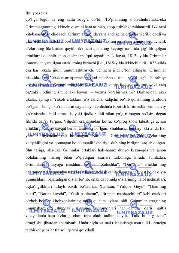 Ilmiybaza.uz 
 
qo‘liga tegdi va eng katta sovg‘a bo‘ldi. To‘plamning shon-shuhratiaka-uka 
Grimmlargauning ikkinchi qismini ham to‘plab, chop ettirishga ruhlantirdi. Ikkinchi 
kitob nashrdan chiqqach, Grimmlar qo‘lida yana anchagina ertaklar yig‘ilib qoldi va 
ular uchinchi kitobni bosmadan chiqarishni taxmin qilishdi, ammo keyinchalik 
o‘zlarining fikrlaridan qaytib, ikkinchi qismning keyingi nashrida yig‘ilib qolgan 
ertaklarni qo‘shib chop etishni ma’qul topadilar. Nihoyat, 1812- yilda Grimmlar 
tomonidan yaratilgan ertaklarning birinchi jildi, 1815-yilda ikkinchi jildi, 1822-yilda 
esa har ikkala jildni umumlashtiruvchi uchinchi jildi e’lon qilingan. Grimmlar 
bisotida jami 200 dan ortiq ertak mavjud edi. Shu o‘rinda savol tug‘ilishi tabiiy: 
xo‘sh, aka-uka Grimmlarning ertaklari – bu haqiqiy ijodiy asarlarmi yoki xalq 
og‘zaki ijodining shunchaki bayoni – yozma ko‘chirmasimi? Darhaqiqat, aka-
ukalar, ayniqsa, Yakob ertaklarni o‘z aslicha, xalqchil bo‘lib qolishining tarafdori 
bo‘lgan; shunga ko‘ra, ularni qayta bayon etilishida tuzatish kiritmaslik, zamonaviy 
ko‘rinishda tabdil etmaslik, yoki ijodkor didi bilan yo‘g‘rilmagan bo‘lsin, degan 
fikrida qat’iy turgan. Vilgelm esa olimdan ko‘ra, ko‘proq shoir tabiatligi uchun 
ertaklarga badiiy sayqal berish tarafdori bo‘lgan. Shubhasiz, bunday ikki xilda fikr 
yuritish foydadan xoli bo‘lmagan. Natijada, Grimmlar ertaklari o‘zlarining 
xalqchilligini yo‘qotmagan holda muallif she’riy uslubining birligini saqlab qolgan. 
Shu tariqa, aka-uka Grimmlar ertaklari hali-hanuz dunyo kezmoqda va jahon 
bolalarining maroq bilan o‘qiydigan asarlari turkumiga kiradi. Jumladan, 
Grimmlarni dunyoga mashhur bo‘lgan “Zolushka”, “Qor qiz” ertaklarining 
qahramonlari hammadan turtki yeydigan, so‘kish eshitadigan va eng past holda qiyin 
yumushlarni bajaradigan qizlar bo‘lib, ertak davomida o‘zlarining halol mehnatlari, 
oqko‘ngilliklari tufayli baxtli bo‘ladilar. Xususan, “Yalqov Geys”, “Gansning 
baxti”, “Botir tikuvchi”, “Yosh pahlavon”, “Bremen musiqachilari” kabi ertaklari 
o‘zbek bolalar kitobxonlarining mulkiga ham aylana oldi. Grimmlar ertagining 
umumahamiyati shundaki, ularning qahramonlari har qanday og‘ir, qaltis 
vaziyatlarda ham o‘zlariga chora topa oladi, tadbir izlaydi. “Tulki bilan g‘ozlar” 
ertagi shu jihatdan ahamiyatli. Unda hiyla va makr ishlatishga usta tulki obraziga 
tadbirkor g‘ozlar timsoli qarshi qo‘yiladi.  
