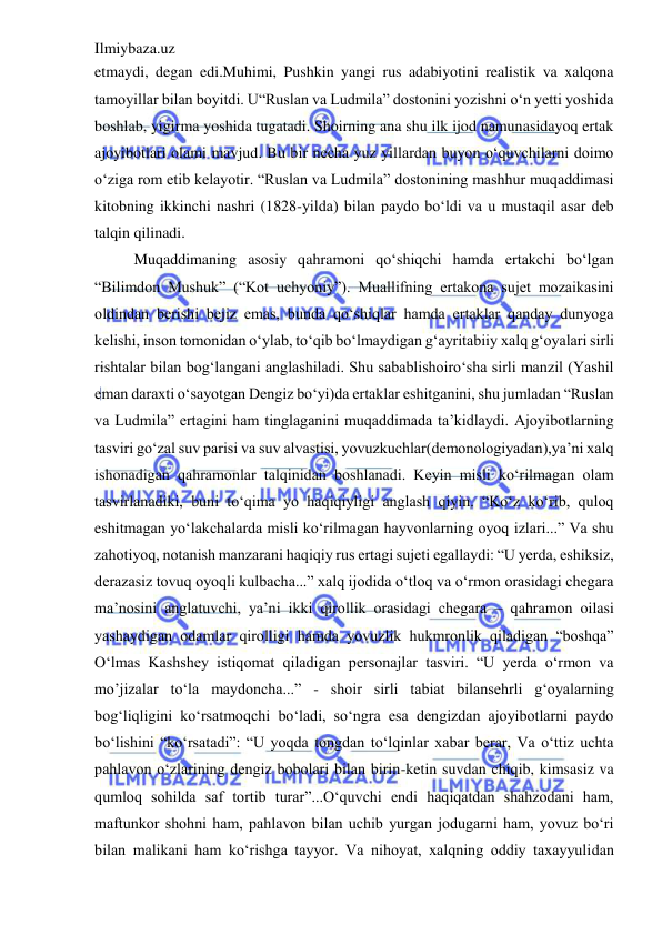 Ilmiybaza.uz 
 
etmaydi, degan edi.Muhimi, Pushkin yangi rus adabiyotini realistik va xalqona 
tamoyillar bilan boyitdi. U“Ruslan va Ludmila” dostonini yozishni o‘n yetti yoshida 
boshlab, yigirma yoshida tugatadi. Shoirning ana shu ilk ijod namunasidayoq ertak 
ajoyibotlari olami mavjud. Bu bir necha yuz yillardan buyon o‘quvchilarni doimo 
o‘ziga rom etib kelayotir. “Ruslan va Ludmila” dostonining mashhur muqaddimasi 
kitobning ikkinchi nashri (1828-yilda) bilan paydo bo‘ldi va u mustaqil asar deb 
talqin qilinadi.  
Muqaddimaning asosiy qahramoni qo‘shiqchi hamda ertakchi bo‘lgan 
“Bilimdon Mushuk” (“Kot uchyoniy”). Muallifning ertakona sujet mozaikasini 
oldindan berishi bejiz emas, bunda qo‘shiqlar hamda ertaklar qanday dunyoga 
kelishi, inson tomonidan o‘ylab, to‘qib bo‘lmaydigan g‘ayritabiiy xalq g‘oyalari sirli 
rishtalar bilan bog‘langani anglashiladi. Shu sabablishoiro‘sha sirli manzil (Yashil 
eman daraxti o‘sayotgan Dengiz bo‘yi)da ertaklar eshitganini, shu jumladan “Ruslan 
va Ludmila” ertagini ham tinglaganini muqaddimada ta’kidlaydi. Ajoyibotlarning 
tasviri go‘zal suv parisi va suv alvastisi, yovuzkuchlar(demonologiyadan),ya’ni xalq 
ishonadigan qahramonlar talqinidan boshlanadi. Keyin misli ko‘rilmagan olam 
tasvirlanadiki, buni to‘qima yo haqiqiyligi anglash qiyin. “Ko‘z ko‘rib, quloq 
eshitmagan yo‘lakchalarda misli ko‘rilmagan hayvonlarning oyoq izlari...” Va shu 
zahotiyoq, notanish manzarani haqiqiy rus ertagi sujeti egallaydi: “U yerda, eshiksiz, 
derazasiz tovuq oyoqli kulbacha...” xalq ijodida o‘tloq va o‘rmon orasidagi chegara 
ma’nosini anglatuvchi, ya’ni ikki qirollik orasidagi chegara – qahramon oilasi 
yashaydigan odamlar qirolligi hamda yovuzlik hukmronlik qiladigan “boshqa” 
O‘lmas Kashshey istiqomat qiladigan personajlar tasviri. “U yerda o‘rmon va 
mo’jizalar to‘la maydoncha...” - shoir sirli tabiat bilansehrli g‘oyalarning 
bog‘liqligini ko‘rsatmoqchi bo‘ladi, so‘ngra esa dengizdan ajoyibotlarni paydo 
bo‘lishini “ko‘rsatadi”: “U yoqda tongdan to‘lqinlar xabar berar, Va o‘ttiz uchta 
pahlavon o‘zlarining dengiz bobolari bilan birin-ketin suvdan chiqib, kimsasiz va 
qumloq sohilda saf tortib turar”...O‘quvchi endi haqiqatdan shahzodani ham, 
maftunkor shohni ham, pahlavon bilan uchib yurgan jodugarni ham, yovuz bo‘ri 
bilan malikani ham ko‘rishga tayyor. Va nihoyat, xalqning oddiy taxayyulidan 
