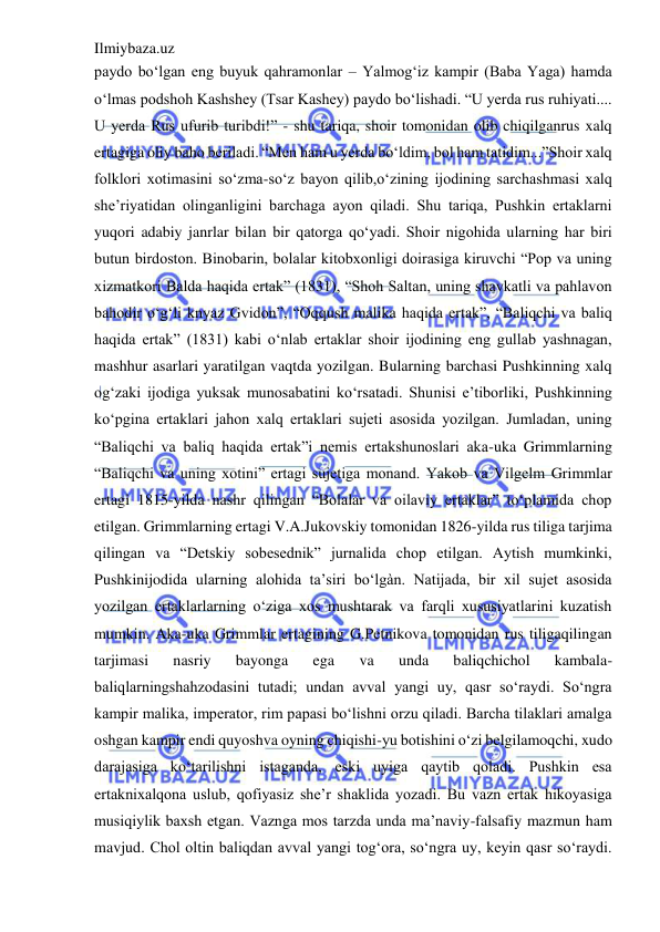 Ilmiybaza.uz 
 
paydo bo‘lgan eng buyuk qahramonlar – Yalmog‘iz kampir (Baba Yaga) hamda 
o‘lmas podshoh Kashshey (Tsar Kashey) paydo bo‘lishadi. “U yerda rus ruhiyati.... 
U yerda Rus ufurib turibdi!” - shu tariqa, shoir tomonidan olib chiqilganrus xalq 
ertagiga oliy baho beriladi. “Men ham u yerda bo‘ldim, bol ham tatidim...”Shoir xalq 
folklori xotimasini so‘zma-so‘z bayon qilib,o‘zining ijodining sarchashmasi xalq 
she’riyatidan olinganligini barchaga ayon qiladi. Shu tariqa, Pushkin ertaklarni 
yuqori adabiy janrlar bilan bir qatorga qo‘yadi. Shoir nigohida ularning har biri 
butun birdoston. Binobarin, bolalar kitobxonligi doirasiga kiruvchi “Pop va uning 
xizmatkori Balda haqida ertak” (1831), “Shoh Saltan, uning shavkatli va pahlavon 
bahodir o‘g‘li knyaz Gvidon”, “Oqqush malika haqida ertak”, “Baliqchi va baliq 
haqida ertak” (1831) kabi o‘nlab ertaklar shoir ijodining eng gullab yashnagan, 
mashhur asarlari yaratilgan vaqtda yozilgan. Bularning barchasi Pushkinning xalq 
og‘zaki ijodiga yuksak munosabatini ko‘rsatadi. Shunisi e’tiborliki, Pushkinning 
ko‘pgina ertaklari jahon xalq ertaklari sujeti asosida yozilgan. Jumladan, uning 
“Baliqchi va baliq haqida ertak”i nemis ertakshunoslari aka-uka Grimmlarning 
“Baliqchi va uning xotini” ertagi sujetiga monand. Yakob va Vilgelm Grimmlar 
ertagi 1815-yilda nashr qilingan “Bolalar va oilaviy ertaklar” to‘plamida chop 
etilgan. Grimmlarning ertagi V.A.Jukovskiy tomonidan 1826-yilda rus tiliga tarjima 
qilingan va “Detskiy sobesednik” jurnalida chop etilgan. Aytish mumkinki, 
Pushkinijodida ularning alohida ta’siri bo‘lgàn. Natijada, bir xil sujet asosida 
yozilgan ertaklarlarning o‘ziga xos mushtarak va farqli xususiyatlarini kuzatish 
mumkin. Aka-uka Grimmlar ertagining G.Petnikova tomonidan rus tiligaqilingan 
tarjimasi 
nasriy 
bayonga 
ega 
va 
unda 
baliqchichol 
kambala-
baliqlarningshahzodasini tutadi; undan avval yangi uy, qasr so‘raydi. So‘ngra 
kampir malika, imperator, rim papasi bo‘lishni orzu qiladi. Barcha tilaklari amalga 
oshgan kampir endi quyoshva oyning chiqishi-yu botishini o‘zi belgilamoqchi, xudo 
darajasiga ko‘tarilishni istaganda, eski uyiga qaytib qoladi. Pushkin esa 
ertaknixalqona uslub, qofiyasiz she’r shaklida yozadi. Bu vazn ertak hikoyasiga 
musiqiylik baxsh etgan. Vaznga mos tarzda unda ma’naviy-falsafiy mazmun ham 
mavjud. Chol oltin baliqdan avval yangi tog‘ora, so‘ngra uy, keyin qasr so‘raydi. 
