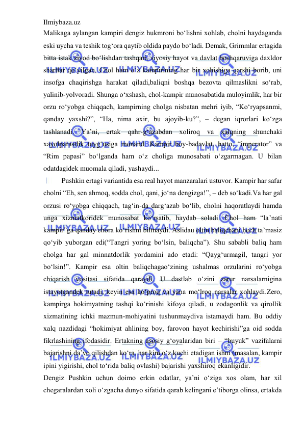 Ilmiybaza.uz 
 
Malikaga aylangan kampiri dengiz hukmroni bo‘lishni xohlab, cholni haydaganda 
eski uycha va teshik tog‘ora qaytib oldida paydo bo‘ladi. Demak, Grimmlar ertagida 
bitta istak ziyod bo‘lishdan tashqari, siyosiy hayot va davlat boshqaruviga daxldor 
shartlar qo‘yilgan. Chol ham o‘z kampirining har bir xohishiga qarshi borib, uni 
insofga chaqirishga harakat qiladi,baliqni boshqa bezovta qilmaslikni so‘rab, 
yalinib-yolvoradi. Shunga o‘xshash, chol-kampir munosabatida muloyimlik, har bir 
orzu ro‘yobga chiqqach, kampirning cholga nisbatan mehri iyib, “Ko‘ryapsanmi, 
qanday yaxshi?”, “Ha, nima axir, bu ajoyib-ku?”, – degan iqrorlari ko‘zga 
tashlanadi. Ya’ni, ertak qahr-g‘azabdan xoliroq va xalqning shunchaki 
xayolparastlik tuyg‘usiga monand. Kampir boy-badavlat, hatto, “imperator” va 
“Rim papasi” bo‘lganda ham o‘z choliga munosabati o‘zgarmagan. U bilan 
odatdagidek muomala qiladi, yashaydi...  
Pushkin ertagi variantida esa real hayot manzaralari ustuvor. Kampir har safar 
cholni “Eh, sen ahmoq, sodda chol, qani, jo‘na dengizga!”, – deb so‘kadi.Va har gal 
orzusi ro‘yobga chiqqach, tag‘in-da darg‘azab bo‘lib, cholni haqoratlaydi hamda 
unga xizmatkoridek munosabat ko‘rsatib, haydab soladi. Chol ham “la’nati 
kampir”ga qanday chora ko‘rishni bilmaydi. Aslidau oltin baliqchani hech ta’masiz 
qo‘yib yuborgan edi(“Tangri yoring bo‘lsin, baliqcha”). Shu sababli baliq ham 
cholga har gal minnatdorlik yordamini ado etadi: “Qayg‘urmagil, tangri yor 
bo‘lsin!”. Kampir esa oltin baliqchagao‘zining ushalmas orzularini ro‘yobga 
chiqarish vositasi sifatida qaraydi. U dastlab o‘zini zarur narsalarnigina 
istayotgandek tutadi, keyin esa ko‘proq va yana mo‘lroq narsalar xohlaydi.Zero, 
kampirga hokimyatning tashqi ko‘rinishi kifoya qiladi, u zodagonlik va qirollik 
xizmatining ichki mazmun-mohiyatini tushunmaydiva istamaydi ham. Bu oddiy 
xalq nazdidagi “hokimiyat ahlining boy, farovon hayot kechirishi”ga oid sodda 
fikrlashining ifodasidir. Ertakning asosiy g‘oyalaridan biri – “buyuk” vazifalarni 
bajarishni da’vo qilishdan ko‘ra, har kim o‘z kuchi etadigan ishni (masalan, kampir 
ipini yigirishi, chol to‘rida baliq ovlashi) bajarishi yaxshiroq ekanligidir.  
Dengiz Pushkin uchun doimo erkin odatlar, ya’ni o‘ziga xos olam, har xil 
chegaralardan xoli o‘zgacha dunyo sifatida qarab kelingani e’tiborga olinsa, ertakda 
