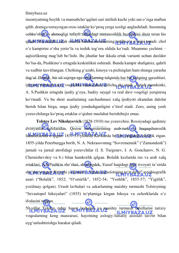 Ilmiybaza.uz 
 
insoniyatning boylik va mansabcho‘qqilari sari intilish kuchi yoki uni o‘ziga maftun 
qilib, domiga tortayotgan orzu-istaklar ko‘proq yerga xosligi anglashiladi. Insonning 
ochko‘zligi va ahmoqligi tufayli tabiatdagi mutanosiblik buzilishini shoir teran his 
qiladi. Shu sababli, ertak oxirida barcha narsalarning tartibi o‘z o‘rnini topadi: chol 
o‘z kampirini o‘sha yerto‘la va teshik tog‘ora oldida ko‘radi. Muammo yechimi – 
aqlsizlikning mag‘lub bo‘lishi. Bu jihatlar har ikkala ertak varianti uchun daxldor 
bo‘lsa-da, Pushkino‘z ertagida keskinlikni oshiradi. Bunda kampir shafqatsiz, qahrli 
va xudbin tasvirlangan. Cholning g‘azabi, kinoya va pichinglari ham shunga yarasha 
dag‘al. Demak, bir xil sujetga ega ertaklarning talqinida har bir xalqning qarashlari, 
ijtimoiy turmush tarzi, voqelikka munosabati turlicha aks etadi. Aytish mumkinki, 
A. S.Pushkin ertagida ijodiy g‘oya, badiiy sayqal va real davr voqeligi yorqinroq 
ko‘rinadi. Va bu shoir asarlarining sarchashmasi xalq ijodiyoti ekanidan dalolat 
berish bilan birga, unga ijodiy yondashganligini e’tirof etadi. Zero, uning yosh 
yozuvchilarga ko‘proq ertaklar o‘qishni maslahat berishibejiz emas.  
Tolstoy Lev Nikolayevich (1828-1910) rus yozuvchisi. Rossiyadagi qadimiy 
dvoryanlar sulolasidan, Qozon universitetining arab-turk va huquqshunoslik 
fakultetlarida o‘qigan. 1851-53-yillarda Kavkazda bo‘lib, janglarda ishtirok etgan. 
1855-yilda Peterburgga borib, N. A. Nekrasovnnng “Sovremennik” (“Zamondosh”) 
jurnali va jurnal atrofidagi yozuvchilar (I. S. Turgenev, I. A. Goncharov, N. G. 
Chernishevskiy va b.) bilan hamkorlik qilgan. Bolalik kezlarida rus va arab xalq 
ertaklari, A.S.Pushkin she’rlari, shuningdek, Yusuf haqidagi Injil rivoyati ta’sirida 
she’rlar yozgan. Birinchi yirik asari – “Inson kamolotining to‘rt davri" avtobiografik 
asari (“Bolalik”, 1852; “O‘smirlik”, 1852-54; “Yoshlik”, 1855-57; “Yigitlik”, 
yozilmay qolgan). Urush lavhalari va askarlarning maishiy turmushi Tolstoyning 
“Sevastopol hikoyalari” (1855) to‘plamiga kirgan hikoya va ocherklarida o‘z 
ifodasini topgan.  
50-yillar Tolstoy ruhiy hayot lavhalari va maishiy turmush tafsillarini tarixiy 
voqealarning keng manzarasi, hayotning axloqiy-falsafiy asoslari tasviri bilan 
uyg‘unlashtirishga harakat qiladi.  
