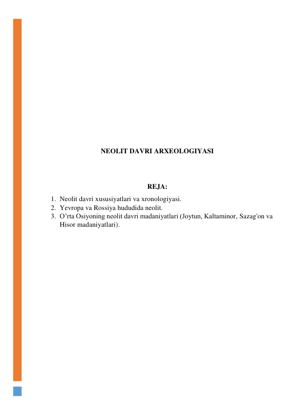  
 
 
 
 
 
 
 
 
 
NEOLIT DAVRI ARXEOLOGIYASI 
 
 
REJA: 
1. Neolit davri xususiyatlari va xronologiyasi. 
2. Yevropa va Rossiya hududida neolit. 
3. O’rta Osiyoning neolit davri madaniyatlari (Joytun, Kaltaminor, Sazag'on va 
Hisor madaniyatlari). 
 
 
 
 
 
 
 
 
 
 
 
 
 
