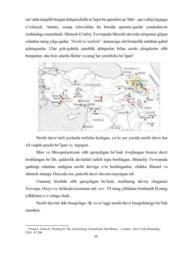 10 
 
sur’atda tarqalib borgan dehqonchilik to’lqini bu qarashni qo’llab – quvvatlayotganga 
o’xshaydi. Ammo, ozuqa izlovchilar bu borada qarama-qarshi yondashuvni 
izohlashga urunishadi. Shimoli G’arbiy Yevropada Mezolit davrida istiqomat qilgan 
odamlar ming yilga qadar “Neolit to’xtalishi” atamasiga oid fermerlik uslubini qabul 
qilmaganlar. Ular goh-gohida janublik dehqonlar bilan savdo aloqalarini olib 
borganlar, shu bois ularda fikrlar va urug’lar yetarlicha bo’lgan6.  
 
Neolit davri turli joylarda turlicha kechgan, ya‘ni yer yuzida neolit davri har 
xil vaqtda paydo bo’lgan va  tugagan. 
Misr va Mesopotamiyani olib qaraydigan bo’lsak rivojlangan bronza davri 
boshlangan bo’lib, quldorlik davlatlari tarkib topa boshlagan, Shimoliy Yevropada 
qadimgi odamlar endigina neolit davriga o’ta boshlaganlar, chekka Shimol va 
shimoli-sharqiy Osiyoda esa, paleolit davri davom etayotgan edi. 
Umumiy hisobda olib qaraydigan bo’lsak, neolitning davriy chegarasi 
Yevropa, Osiyo va Afrikada taxminan mil. avv. VI ming yillikdan boshlanib II ming 
yilliklarni o’z ichiga oladi. 
Neolit davrini ikki bosqichga: ilk va so’nggi neolit davri bosqichlariga bo’lish 
mumkin. 
                                                           
6 Grant J., Gorin S., Fleming N. The Archaeology Coursebook 2nd Edition. – London - New-York: Routledge, 
2010 - P. 208. 
