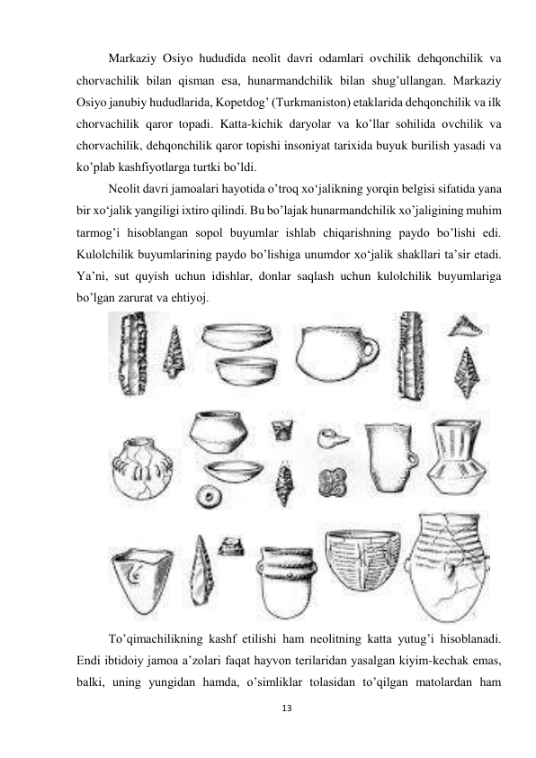 13 
 
Markaziy Osiyo hududida neolit davri odamlari ovchilik dehqonchilik va 
chorvachilik bilan qisman esa, hunarmandchilik bilan shug’ullangan. Markaziy 
Osiyo janubiy hududlarida, Kopetdog’ (Turkmaniston) etaklarida dehqonchilik va ilk 
chorvachilik qaror topadi. Katta-kichik daryolar va ko’llar sohilida ovchilik va 
chorvachilik, dehqonchilik qaror topishi insoniyat tarixida buyuk burilish yasadi va 
ko’plab kashfiyotlarga turtki bo’ldi. 
Neolit davri jamoalari hayotida o’troq xo‘jalikning yorqin belgisi sifatida yana 
bir xo‘jalik yangiligi ixtiro qilindi. Bu bo’lajak hunarmandchilik xo’jaligining muhim 
tarmog’i hisoblangan sopol buyumlar ishlab chiqarishning paydo bo’lishi edi. 
Kulolchilik buyumlarining paydo bo’lishiga unumdor xo‘jalik shakllari ta’sir etadi. 
Ya’ni, sut quyish uchun idishlar, donlar saqlash uchun kulolchilik buyumlariga 
bo’lgan zarurat va ehtiyoj. 
 
To’qimachilikning kashf etilishi ham neolitning katta yutug’i hisoblanadi. 
Endi ibtidoiy jamoa a’zolari faqat hayvon terilaridan yasalgan kiyim-kechak emas, 
balki, uning yungidan hamda, o’simliklar tolasidan to’qilgan matolardan ham 
