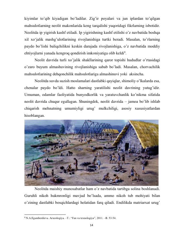 14 
 
kiyimlar to’qib kiyadigan bo’ladilar. Zig’ir poyalari va jun iplardan to’qilgan 
mahsulotlarning neolit makonlarida keng tarqalishi yuqoridagi fikrlarning isbotidir. 
Neolitda ip yigirish kashf etiladi. Ip yigirishning kashf etilishi o’z navbatida boshqa 
xil xo‘jalik mashg’ulotlarining rivojlanishiga turtki beradi. Masalan, to’rlarning 
paydo bo’lishi baliqchilikni keskin darajada rivojlanishiga, o’z navbatida moddiy 
ehtiyojlarni yanada kengroq qondirish imkoniyatiga olib keldi8. 
Neolit davrida turli xo’jalik shakllarining qaror topishi hududlar o’rtasidagi 
o’zaro buyum almashuvining rivojlanishiga sabab bo’ladi. Masalan, chorvachilik 
mahsulotlarining dehqonchilik mahsulotlariga almashinuvi yoki  aksincha.  
Neolitda suvda suzish moslamalari dastlabki qayiqlar, shimoliy o’lkalarda esa, 
chenalar paydo bo’ldi. Hatto sharning yaratilishi neolit davrining yutug’idir. 
Umuman, odamlar faoliyatida bunyodkorlik va yaratuvchanlik ko’nikma sifatida 
neolit davrida chuqur egallagan. Shuningdek, neolit davrida – jamoa bo’lib ishlab 
chiqarish mehnatning umumiyligi urug’ mulkchiligi, asosiy xususiyatlardan 
hisoblangan. 
 
Neolitda maishiy munosabatlar ham o’z navbatida tartibga solina boshlanadi. 
Guruhli nikoh hukmronligi mavjud bo’lsada, ammo nikoh tub mohiyati bilan 
o’zining dastlabki bosqichlardagi holatidan farq qiladi. Endilikda matriarxat urug’ 
                                                           
8 N.A.Egamberdieva. Arxeologiya. –T.: “Fan va texnologiya”, 2011. –B. 53-54.  
 
