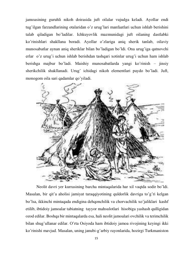 15 
 
jamoasining guruhli nikoh doirasida juft oilalar vujudga keladi. Ayollar endi 
tug’ilgan farzandlarining otalaridan o’z urug’lari manfaatlari uchun ishlab berishini 
talab qiladigan bo’ladilar. Ichkuyovlik mazmunidagi juft oilaning dastlabki 
ko’rinishlari shakllana boradi. Ayollar o’zlariga aniq sherik tanlab, oilaviy 
munosabatlar aynan aniq sheriklar bilan bo’ladigan bo’ldi. Ona urug’iga qatnovchi 
erlar  o’z urug’i uchun ishlab berishdan tashqari xotinlar urug’i uchun ham ishlab 
berishga majbur bo’ladi. Maishiy munosabatlarda yangi ko’rinish – jinsiy 
sherikchilik shakllanadi. Urug’ ichidagi nikoh elementlari paydo bo’ladi. Juft, 
monogom oila sari qadamlar qo’yiladi. 
 
Neolit davri yer kurrasining barcha mintaqalarida har xil vaqtda sodir bo’ldi. 
Masalan, bir qit’a aholisi jamiyat taraqqiyotining quldorlik davriga to’g’ri kelgan 
bo’lsa, ikkinchi mintaqada endigina dehqonchilik va chorvachilik xo’jaliklari  kashf 
etilib, ibtidoiy jamoalar tabiatning  tayyor mahsulotlari  hisobiga yashash qulligidan 
ozod edilar. Boshqa bir mintaqalarda esa, hali neolit jamoalari ovchilik va terimchilik 
bilan shug’ullanar edilar. O’rta Osiyoda ham ibtidoiy jamoa rivojining keyingi ikki 
ko’rinishi mavjud. Masalan, uning janubi-g’arbiy rayonlarida, hozirgi Turkmaniston 
