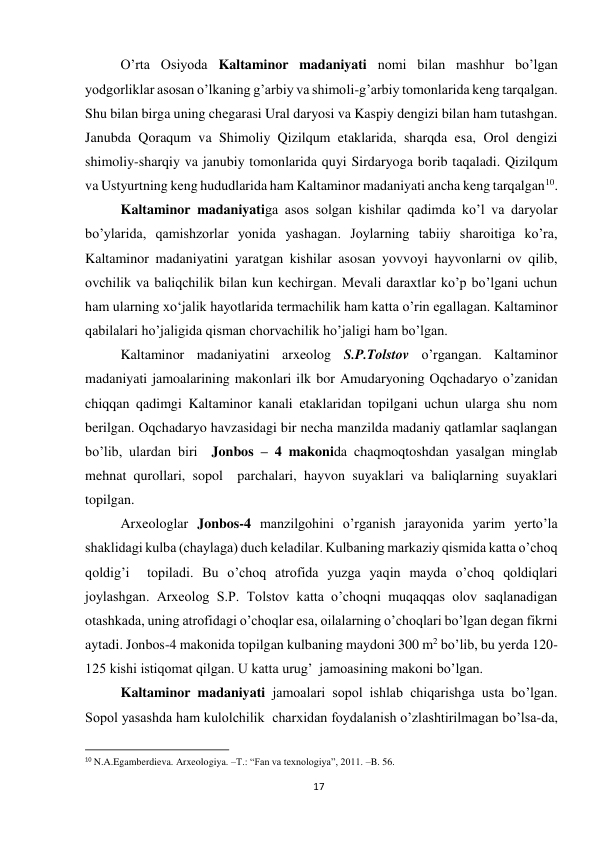 17 
 
O’rta Osiyoda Kaltaminor madaniyati nomi bilan mashhur bo’lgan 
yodgorliklar asosan o’lkaning g’arbiy va shimoli-g’arbiy tomonlarida keng tarqalgan. 
Shu bilan birga uning chegarasi Ural daryosi va Kaspiy dengizi bilan ham tutashgan. 
Janubda Qoraqum va Shimoliy Qizilqum etaklarida, sharqda esa, Orol dengizi 
shimoliy-sharqiy va janubiy tomonlarida quyi Sirdaryoga borib taqaladi. Qizilqum 
va Ustyurtning keng hududlarida ham Kaltaminor madaniyati ancha keng tarqalgan10. 
Kaltaminor madaniyatiga asos solgan kishilar qadimda ko’l va daryolar 
bo’ylarida, qamishzorlar yonida yashagan. Joylarning tabiiy sharoitiga ko’ra, 
Kaltaminor madaniyatini yaratgan kishilar asosan yovvoyi hayvonlarni ov qilib, 
ovchilik va baliqchilik bilan kun kechirgan. Mevali daraxtlar ko’p bo’lgani uchun 
ham ularning xo‘jalik hayotlarida termachilik ham katta o’rin egallagan. Kaltaminor 
qabilalari ho’jaligida qisman chorvachilik ho’jaligi ham bo’lgan. 
Kaltaminor madaniyatini arxeolog S.P.Tolstov o’rgangan. Kaltaminor 
madaniyati jamoalarining makonlari ilk bor Amudaryoning Oqchadaryo o’zanidan 
chiqqan qadimgi Kaltaminor kanali etaklaridan topilgani uchun ularga shu nom 
berilgan. Oqchadaryo havzasidagi bir necha manzilda madaniy qatlamlar saqlangan 
bo’lib, ulardan biri  Jonbos – 4 makonida chaqmoqtoshdan yasalgan minglab  
mehnat qurollari, sopol  parchalari, hayvon suyaklari va baliqlarning suyaklari 
topilgan.   
Arxeologlar Jonbos-4 manzilgohini o’rganish jarayonida yarim yerto’la 
shaklidagi kulba (chaylaga) duch keladilar. Kulbaning markaziy qismida katta o’choq 
qoldig’i  topiladi. Bu o’choq atrofida yuzga yaqin mayda o’choq qoldiqlari  
joylashgan. Arxeolog S.P. Tolstov katta o’choqni muqaqqas olov saqlanadigan 
otashkada, uning atrofidagi o’choqlar esa, oilalarning o’choqlari bo’lgan degan fikrni 
aytadi. Jonbos-4 makonida topilgan kulbaning maydoni 300 m2 bo’lib, bu yerda 120-
125 kishi istiqomat qilgan. U katta urug’  jamoasining makoni bo’lgan. 
Kaltaminor madaniyati jamoalari sopol ishlab chiqarishga usta bo’lgan. 
Sopol yasashda ham kulolchilik  charxidan foydalanish o’zlashtirilmagan bo’lsa-da, 
                                                           
10 N.A.Egamberdieva. Arxeologiya. –T.: “Fan va texnologiya”, 2011. –B. 56.  
 
