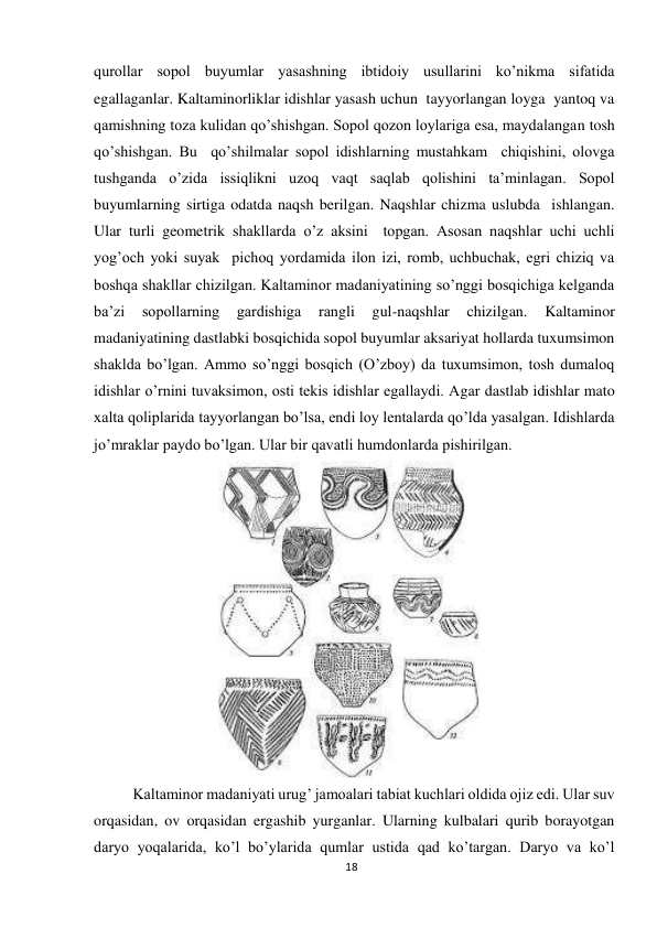 18 
 
qurollar sopol buyumlar yasashning ibtidoiy usullarini ko’nikma sifatida 
egallaganlar. Kaltaminorliklar idishlar yasash uchun  tayyorlangan loyga  yantoq va 
qamishning toza kulidan qo’shishgan. Sopol qozon loylariga esa, maydalangan tosh 
qo’shishgan. Bu  qo’shilmalar sopol idishlarning mustahkam  chiqishini, olovga 
tushganda o’zida issiqlikni uzoq vaqt saqlab qolishini ta’minlagan. Sopol 
buyumlarning sirtiga odatda naqsh berilgan. Naqshlar chizma uslubda  ishlangan. 
Ular turli geometrik shakllarda o’z aksini  topgan. Asosan naqshlar uchi uchli 
yog’och yoki suyak  pichoq yordamida ilon izi, romb, uchbuchak, egri chiziq va 
boshqa shakllar chizilgan. Kaltaminor madaniyatining so’nggi bosqichiga kelganda 
ba’zi 
sopollarning 
gardishiga 
rangli 
gul-naqshlar 
chizilgan. 
Kaltaminor 
madaniyatining dastlabki bosqichida sopol buyumlar aksariyat hollarda tuxumsimon 
shaklda bo’lgan. Ammo so’nggi bosqich (O’zboy) da tuxumsimon, tosh dumaloq 
idishlar o’rnini tuvaksimon, osti tekis idishlar egallaydi. Agar dastlab idishlar mato 
xalta qoliplarida tayyorlangan bo’lsa, endi loy lentalarda qo’lda yasalgan. Idishlarda 
jo’mraklar paydo bo’lgan. Ular bir qavatli humdonlarda pishirilgan. 
 
Kaltaminor madaniyati urug’ jamoalari tabiat kuchlari oldida ojiz edi. Ular suv 
orqasidan, ov orqasidan ergashib yurganlar. Ularning kulbalari qurib borayotgan 
daryo yoqalarida, ko’l bo’ylarida qumlar ustida qad ko’targan. Daryo va ko’l 
