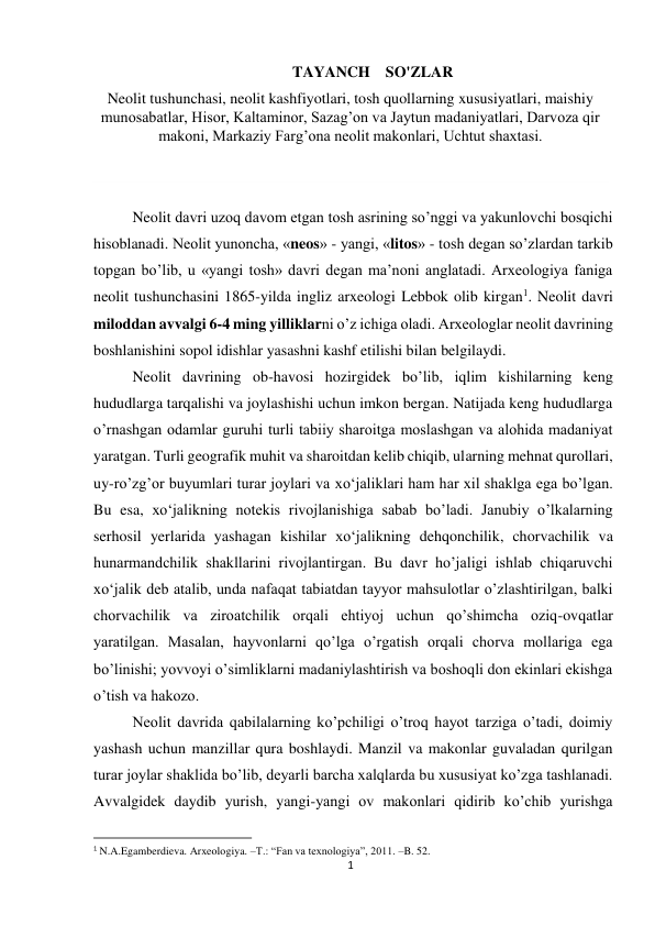 1 
 
TAYANCH    SO'ZLAR 
Neolit tushunchasi, neolit kashfiyotlari, tosh quollarning xususiyatlari, maishiy 
munosabatlar, Hisor, Kaltaminor, Sazag’on va Jaytun madaniyatlari, Darvoza qir 
makoni, Markaziy Farg’ona neolit makonlari, Uchtut shaxtasi. 
 
 
Neolit davri uzoq davom etgan tosh asrining so’nggi va yakunlovchi bosqichi 
hisoblanadi. Neolit yunoncha, «neos» - yangi, «litos» - tosh degan so’zlardan tarkib 
topgan bo’lib, u «yangi tosh» davri degan ma’noni anglatadi. Arxeologiya faniga 
neolit tushunchasini 1865-yilda ingliz arxeologi Lebbok olib kirgan1. Neolit davri 
miloddan avvalgi 6-4 ming yilliklarni o’z ichiga oladi. Arxeologlar neolit davrining 
boshlanishini sopol idishlar yasashni kashf etilishi bilan belgilaydi. 
Neolit davrining ob-havosi hozirgidek bo’lib, iqlim kishilarning keng 
hududlarga tarqalishi va joylashishi uchun imkon bergan. Natijada keng hududlarga 
o’rnashgan odamlar guruhi turli tabiiy sharoitga moslashgan va alohida madaniyat 
yaratgan. Turli geografik muhit va sharoitdan kelib chiqib, ularning mehnat qurollari, 
uy-ro’zg’or buyumlari turar joylari va xo‘jaliklari ham har xil shaklga ega bo’lgan. 
Bu esa, xo‘jalikning notekis rivojlanishiga sabab bo’ladi. Janubiy o’lkalarning 
serhosil yerlarida yashagan kishilar xo‘jalikning dehqonchilik, chorvachilik va 
hunarmandchilik shakllarini rivojlantirgan. Bu davr ho’jaligi ishlab chiqaruvchi 
xo‘jalik deb atalib, unda nafaqat tabiatdan tayyor mahsulotlar o’zlashtirilgan, balki 
chorvachilik va ziroatchilik orqali ehtiyoj uchun qo’shimcha oziq-ovqatlar 
yaratilgan. Masalan, hayvonlarni qo’lga o’rgatish orqali chorva mollariga ega 
bo’linishi; yovvoyi o’simliklarni madaniylashtirish va boshoqli don ekinlari ekishga 
o’tish va hakozo. 
Neolit davrida qabilalarning ko’pchiligi o’troq hayot tarziga o’tadi, doimiy 
yashash uchun manzillar qura boshlaydi. Manzil va makonlar guvaladan qurilgan 
turar joylar shaklida bo’lib, deyarli barcha xalqlarda bu xususiyat ko’zga tashlanadi. 
Avvalgidek daydib yurish, yangi-yangi ov makonlari qidirib ko’chib yurishga 
                                                           
1 N.A.Egamberdieva. Arxeologiya. –T.: “Fan va texnologiya”, 2011. –B. 52.  
