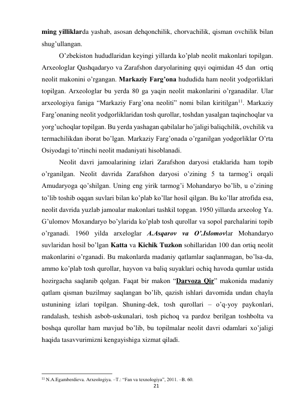 21 
 
ming yilliklarda yashab, asosan dehqonchilik, chorvachilik, qisman ovchilik bilan 
shug’ullangan. 
O’zbekiston hududlaridan keyingi yillarda ko’plab neolit makonlari topilgan. 
Arxeologlar Qashqadaryo va Zarafshon daryolarining quyi oqimidan 45 dan  ortiq 
neolit makonini o’rgangan. Markaziy Farg’ona hududida ham neolit yodgorliklari 
topilgan. Arxeologlar bu yerda 80 ga yaqin neolit makonlarini o’rganadilar. Ular 
arxeologiya faniga “Markaziy Farg’ona neoliti” nomi bilan kiritilgan11. Markaziy 
Farg’onaning neolit yodgorliklaridan tosh qurollar, toshdan yasalgan taqinchoqlar va 
yorg’uchoqlar topilgan. Bu yerda yashagan qabilalar ho’jaligi baliqchilik, ovchilik va 
termachilikdan iborat bo’lgan. Markaziy Farg’onada o’rganilgan yodgorliklar O’rta 
Osiyodagi to’rtinchi neolit madaniyati hisoblanadi. 
Neolit davri jamoalarining izlari Zarafshon daryosi etaklarida ham topib 
o’rganilgan. Neolit davrida Zarafshon daryosi o’zining 5 ta tarmog’i orqali 
Amudaryoga qo’shilgan. Uning eng yirik tarmog’i Mohandaryo bo’lib, u o’zining 
to’lib toshib oqqan suvlari bilan ko’plab ko’llar hosil qilgan. Bu ko’llar atrofida esa, 
neolit davrida yuzlab jamoalar makonlari tashkil topgan. 1950 yillarda arxeolog Ya. 
G’ulomov Moxandaryo bo’ylarida ko’plab tosh qurollar va sopol parchalarini topib 
o’rganadi. 1960 yilda arxeloglar A.Asqarov va O’.Islomovlar Mohandaryo 
suvlaridan hosil bo’lgan Katta va Kichik Tuzkon sohillaridan 100 dan ortiq neolit 
makonlarini o’rganadi. Bu makonlarda madaniy qatlamlar saqlanmagan, bo’lsa-da, 
ammo ko’plab tosh qurollar, hayvon va baliq suyaklari ochiq havoda qumlar ustida 
hozirgacha saqlanib qolgan. Faqat bir makon “Darvoza Qir” makonida madaniy 
qatlam qisman buzilmay saqlangan bo’lib, qazish ishlari davomida undan chayla 
ustunining izlari topilgan. Shuning-dek, tosh qurollari – o’q-yoy paykonlari, 
randalash, teshish asbob-uskunalari, tosh pichoq va pardoz berilgan toshbolta va 
boshqa qurollar ham mavjud bo’lib, bu topilmalar neolit davri odamlari xo’jaligi 
haqida tasavvurimizni kengayishiga xizmat qiladi. 
 
                                                           
11 N.A.Egamberdieva. Arxeologiya. –T.: “Fan va texnologiya”, 2011. –B. 60. 
