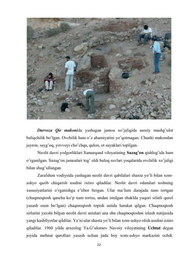 22 
 
 
 
Darvoza Qir makonida yashagan jamoa xo’jaligida asosiy mashg’ulot 
baliqchilik bo’lgan. Ovchilik ham o’z ahamiyatini yo’qotmagan. Chunki makondan 
jayron, sayg’oq, yovvoyi cho’chqa, qulon, ot suyaklari topilgan. 
Neolit davri yodgorliklari Samarqand viloyatining Sazag’on qishlog’ida ham 
o’rganilgan. Sazag’on jamoalari tog’ oldi buloq suvlari yoqalarida ovchilik xo’jaligi 
bilan shug’ullangan. 
Zarafshon vodiysida yashagan neolit davri qabilalari shaxta yo’li bilan xom-
ashyo qazib chiqarish usulini ixtiro qiladilar. Neolit davri odamlari toshning 
xususiyatlarini o’rganishga e’tibor bergan. Ular ma’lum darajada nam tortgan 
(chaqmoqtosh qancha ko’p nam tortsa, undan istalgan shaklda yuqori sifatli qurol 
yasash oson bo’lgan) chaqmoqtosh topish ustida harakat qilgan. Chaqmoqtosh 
sirlarini yaxshi bilgan neolit davri ustalari ana shu chaqmoqtoshni izlash natijasida 
yangi kashfiyotlar qildilar. Ya’ni ular shaxta yo’li bilan xom-ashyo olish usulini ixtiro 
qiladilar. 1960 yilda arxeolog Ya.G’ulomov Navoiy viloyatining Uchtut degan 
joyida mehnat qurollari yasash uchun juda boy xom-ashyo markazini ochdi. 
