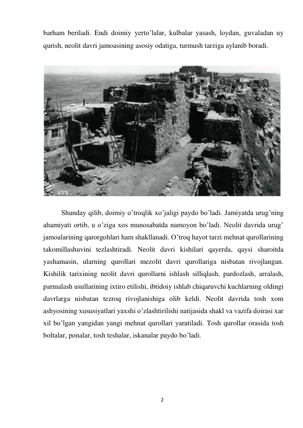 2 
 
barham beriladi. Endi doimiy yerto’lalar, kulbalar yasash, loydan, guvaladan uy 
qurish, neolit davri jamoasining asosiy odatiga, turmush tarziga aylanib boradi.  
 
 
Shunday qilib, doimiy o’troqlik xo’jaligi paydo bo’ladi. Jamiyatda urug’ning 
ahamiyati ortib, u o’ziga xos munosabatda namoyon bo’ladi. Neolit davrida urug’ 
jamoalarining qarorgohlari ham shakllanadi. O’troq hayot tarzi mehnat qurollarining 
takomillashuvini tezlashtiradi. Neolit davri kishilari qayerda, qaysi sharoitda 
yashamasin, ularning qurollari mezolit davri qurollariga nisbatan rivojlangan. 
Kishilik tarixining neolit davri qurollarni ishlash silliqlash, pardozlash, arralash, 
parmalash usullarining ixtiro etilishi, ibtidoiy ishlab chiqaruvchi kuchlarning oldingi 
davrlarga nisbatan tezroq rivojlanishiga olib keldi. Neolit davrida tosh xom 
ashyosining xususiyatlari yaxshi o’zlashtirilishi natijasida shakl va vazifa doirasi xar 
xil bo’lgan yangidan yangi mehnat qurollari yaratiladi. Tosh qurollar orasida tosh 
boltalar, ponalar, tosh teshalar, iskanalar paydo bo’ladi. 
 
