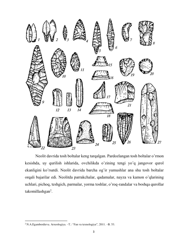 3 
 
 
Neolit davrida tosh boltalar keng tarqalgan. Pardozlangan tosh boltalar o’rmon 
kesishda, uy qurilish ishlarida, ovchilikda o’zining tengi yo’q jangovor qurol 
ekanligini ko’rsatdi. Neolit davrida barcha og’ir yumushlar ana shu tosh boltalar 
orqali bajarilar edi. Neolitda parrakchalar, qadamalar, nayza va kamon o’qlarining 
uchlari, pichoq, teshgich, parmalar, yorma toshlar, o’roq-randalar va boshqa qurollar 
takomillashgan2.  
                                                           
2 N.A.Egamberdieva. Arxeologiya. –T.: “Fan va texnologiya”, 2011. –B. 53.  
 
