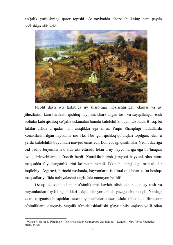 6 
 
xo‘jalik yuritishning qaror topishi o’z navbatida chorvachilikning ham paydo 
bo’lishiga olib keldi.  
 
Neolit davri o’z tarkibiga uy sharoitiga moslashtirilgan ekinlar va uy 
jihozlarini, kam harakatli qishloq hayotini, charxlangan tosh va sayqallangan tosh 
boltalar kabi qishloq xo’jalik uskunalari hamda kulolchilikni qamrab oladi. Biroq, bu 
faktlar aslida u qadar ham aniqlikka ega emas. Yaqin Sharqdagi hududlarda 
xonakilashtirilgan hayvonlar mo’l-ko’l bo’lgan qishloq qoldiqlari topilgan, lekin u 
yerda kulolchilik buyumlari mavjud emas edi. Daniyadagi qazilmalar Neolit davriga 
oid badiiy buyumlarni o’zida aks ettiradi, lekin u uy hayvonlariga ega bo’lmagan 
ozuqa izlovchilarni ko’rsatib berdi. Xonakilashtirish jarayoni hayvonlardan nima 
maqsadda foydalanganliklarini ko’rsatib beradi. Ikkinchi darajadagi mahsulotlar 
inqilobiy o’zgaruvi, birinchi navbatda, hayvonlarni iste’mol qilishdan ko’ra boshqa 
maqsadlar yo’lida tarbiyalashni anglashda namoyon bo’ldi3. 
Ozuqa izlovchi odamlar o’simliklarni kovlab olish uchun qanday tosh va 
buyumlardan foydalanganliklari tadqiqotlar yordamida yuzaga chiqmoqda. Yerdagi 
zaxni o’rganish bosqichlari taxminiy manbalarni asoslashda ishlatiladi. Bir qator 
o’simliklarni ozuqaviy yegulik o’rnida ishlatilishi g’ayritabiiy saqlash yo’li bilan 
                                                           
3 Grant J., Gorin S., Fleming N. The Archaeology Coursebook 2nd Edition. – London - New-York: Routledge, 
2010 - P. 207. 
