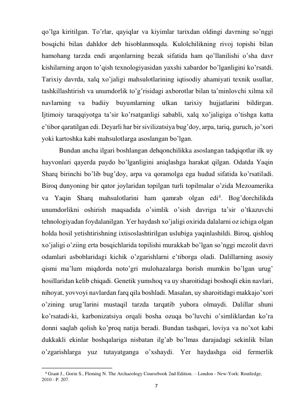 7 
 
qo’lga kiritilgan. To’rlar, qayiqlar va kiyimlar tarixdan oldingi davrning so’nggi 
bosqichi bilan dahldor deb hisoblanmoqda. Kulolchilikning rivoj topishi bilan 
hamohang tarzda endi arqonlarning bezak sifatida ham qo’llanilishi o’sha davr 
kishilarning arqon to’qish texnologiyasidan yaxshi xabardor bo’lganligini ko’rsatdi. 
Tarixiy davrda, xalq xo’jaligi mahsulotlarining iqtisodiy ahamiyati texnik usullar, 
tashkillashtirish va unumdorlik to’g’risidagi axborotlar bilan ta’minlovchi xilma xil 
navlarning va badiiy buyumlarning ulkan tarixiy hujjatlarini bildirgan.  
Ijtimoiy taraqqiyotga ta’sir ko’rsatganligi sababli, xalq xo’jaligiga o’tishga katta 
e’tibor qaratilgan edi. Deyarli har bir sivilizatsiya bug’doy, arpa, tariq, guruch, jo’xori 
yoki kartoshka kabi mahsulotlarga asoslangan bo’lgan.  
Bundan ancha ilgari boshlangan dehqonchilikka asoslangan tadqiqotlar ilk uy 
hayvonlari qayerda paydo bo’lganligini aniqlashga harakat qilgan. Odatda Yaqin 
Sharq birinchi bo’lib bug’doy, arpa va qoramolga ega hudud sifatida ko’rsatiladi. 
Biroq dunyoning bir qator joylaridan topilgan turli topilmalar o’zida Mezoamerika 
va Yaqin Sharq mahsulotlarini ham qamrab olgan edi4. Bog’dorchilikda 
unumdorlikni oshirish maqsadida o’simlik o’sish davriga ta’sir o’tkazuvchi 
tehnologiyadan foydalanilgan. Yer haydash xo’jaligi oxirida dalalarni oz ichiga olgan 
holda hosil yetishtirishning ixtisoslashtirilgan uslubiga yaqinlashildi. Biroq, qishloq 
xo’jaligi o’ziing erta bosqichlarida topilishi murakkab bo’lgan so’nggi mezolit davri 
odamlari asboblaridagi kichik o’zgarishlarni e’tiborga oladi. Dalillarning asosiy 
qismi ma’lum miqdorda noto’gri mulohazalarga borish mumkin bo’lgan urug’ 
hosillaridan kelib chiqadi. Genetik yumshoq va uy sharoitidagi boshoqli ekin navlari, 
nihoyat, yovvoyi navlardan farq qila boshladi. Masalan, uy sharoitidagi makkajo’xori 
o’zining urug’larini mustaqil tarzda tarqatib yubora olmaydi. Dalillar shuni 
ko’rsatadi-ki, karbonizatsiya orqali bosha ozuqa bo’luvchi o’simliklardan ko’ra 
donni saqlab qolish ko’proq natija beradi. Bundan tashqari, loviya va no’xot kabi 
dukkakli ekinlar boshqalariga nisbatan ilg’ab bo’lmas darajadagi sekinlik bilan 
o’zgarishlarga yuz tutayatganga o’xshaydi. Yer haydashga oid fermerlik 
                                                           
4 Grant J., Gorin S., Fleming N. The Archaeology Coursebook 2nd Edition. – London - New-York: Routledge, 
2010 - P. 207. 
