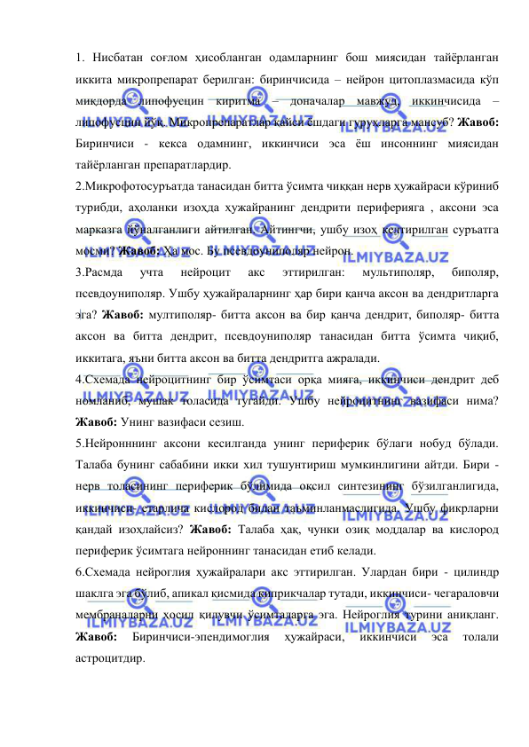  
 
1. Нисбатан соғлом ҳисобланган одамларнинг бош миясидан тайёрланган 
иккита микропрепарат берилган: биринчисида – нейрон цитоплазмасида кўп 
миқдорда липофусцин киритма – доначалар мавжуд, иккинчисида – 
липофусцин йўқ. Микропрепаратлар қайси ёшдаги гуруҳларга мансуб? Жавоб: 
Биринчиси - кекса одамнинг, иккинчиси эса ёш инсоннинг миясидан 
тайёрланган препаратлардир.  
2.Микрофотосуръатда танасидан битта ўсимта чиққан нерв ҳужайраси кўриниб 
турибди, аҳоланки изоҳда ҳужайранинг дендрити периферияга , аксони эса 
марказга йўналганлиги айтилган. Айтингчи, ушбу изоҳ келтирилган суръатга 
мосми? Жавоб: Ҳа мос. Бу псевдоуниполяр нейрон. 
3.Расмда 
учта 
нейроцит 
акс 
эттирилган: 
мультиполяр, 
биполяр, 
псевдоуниполяр. Ушбу ҳужайраларнинг ҳар бири қанча аксон ва дендритларга 
эга? Жавоб: мултиполяр- битта аксон ва бир қанча дендрит, биполяр- битта 
аксон ва битта дендрит, псевдоуниполяр танасидан битта ўсимта чиқиб, 
иккитага, яъни битта аксон ва битта дендритга ажралади. 
4.Схемада нейроцитнинг бир ўсимтаси орқа мияга, иккинчиси дендрит деб 
номланиб, мушак толасида тугайди. Ушбу нейроцитнинг вазифаси нима? 
Жавоб: Унинг вазифаси сезиш. 
5.Нейронннинг аксони кесилганда унинг периферик бўлаги нобуд бўлади. 
Талаба бунинг сабабини икки хил тушунтириш мумкинлигини айтди. Бири - 
нерв толасининг периферик бўлимида оқсил синтезининг бўзилганлигида, 
иккинчиси- етарлича кислород билан таъминланмаслигида. Ушбу фикрларни 
қандай изоҳлайсиз? Жавоб: Талаба ҳақ, чунки озиқ моддалар ва кислород 
периферик ўсимтага нейроннинг танасидан етиб келади. 
6.Схемада нейроглия ҳужайралари акс эттирилган. Улардан бири - цилиндр 
шаклга эга бўлиб, апикал қисмида киприкчалар тутади, иккинчиси- чегараловчи 
мембраналарни ҳосил қилувчи ўсимталарга эга. Нейроглия турини аниқланг. 
Жавоб: 
Биринчиси-эпендимоглия 
ҳужайраси, 
иккинчиси 
эса 
толали 
астроцитдир. 
