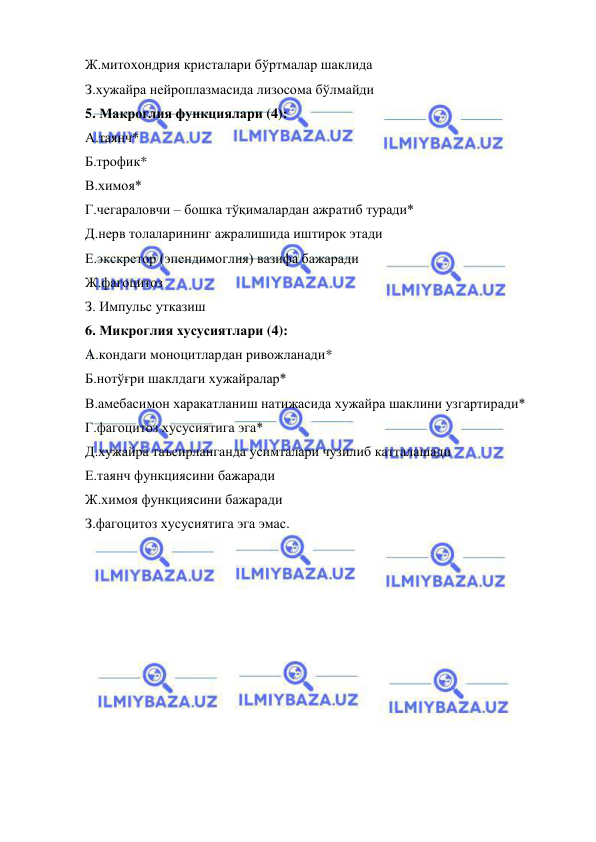  
 
Ж.митохондрия кристалари бўртмалар шаклида 
З.хужайра нейроплазмасида лизосома бўлмайди 
5. Макроглия функциялари (4): 
А.таянч* 
Б.трофик* 
В.химоя* 
Г.чегараловчи – бошка тўқималардан ажратиб туради* 
Д.нерв толаларининг ажралишида иштирок этади 
Е.экскретор (эпендимоглия) вазифа бажаради 
Ж.фагоцитоз 
З. Импульс утказиш 
6. Микроглия хусусиятлари (4):  
А.кондаги моноцитлардан ривожланади* 
Б.нотўғри шаклдаги хужайралар* 
В.амебасимон харакатланиш натижасида хужайра шаклини узгартиради* 
Г.фагоцитоз хусусиятига эга* 
Д.хужайра таъсирланганда усимталари чузилиб катталашади 
Е.таянч функциясини бажаради 
Ж.химоя функциясини бажаради 
З.фагоцитоз хусусиятига эга эмас. 
 
