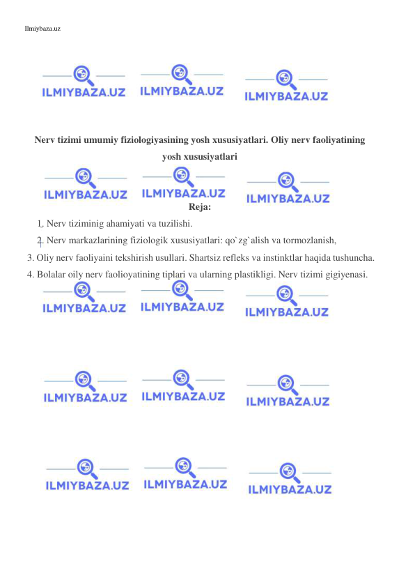 Ilmiybaza.uz 
 
 
 
 
 
 
 
Nerv tizimi umumiy fiziologiyasining yosh xususiyatlari. Oliy nerv faoliyatining 
yosh xususiyatlari 
 
 
Reja: 
 1. Nerv tiziminig ahamiyati va tuzilishi. 
 2. Nerv markazlarining fiziologik xususiyatlari: qo`zg`alish va tormozlanish,  
 3. Oliy nerv faoliyaini tekshirish usullari. Shartsiz refleks va instinktlar haqida tushuncha. 
 4. Bolalar oily nerv faolioyatining tiplari va ularning plastikligi. Nerv tizimi gigiyenasi. 
  
 
 
 
 
 
 
 
 
 
 
 
 
 
 
