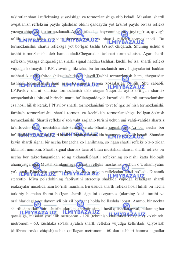 
 
ta'sirotlar shartli refleksning susayishiga va tormozlanishiga olib keladi. Masalan, shartli 
ovqatlanish refleksini paydo qilishdan oldini qandaydir yot ta'sirot paydo bo`lsa refleks 
yuzaga chiqmaydi, u tormozlanadi. Agar tajribadagi hayvonning biror joyi og`risa, qovug`i 
to`lib ketsa, biror narsadan bezovtalansa ham shartli refleks tormozlanadi. Bu 
tormozlanishni shartli refleksga yot bo`lgan tashhi ta'sirot chiqaradi. Shuning uchun u 
tashhi tormozlanish, deb ham ataladi.Chegaradan tashhari tormozlanish. Agar shartli 
refleksni yuzaga chiqaradigan shartli signal haddan tashhari kuchli bo`lsa, shartli refleks 
vujudga kelmaydi. I.P.Pavlovning fikricha, bu tormozlanish nerv hujayralarini haddan 
tashhari kuchli ta'sirot shikastlashidan sahlaydi.Tashhi tormozlanish ham, chegaradan 
tashhari tormozlanish ham nerv tizimining tuhma xossalariga bohlih. Shu sababli, 
I.P.Pavlov ularni shartsiz tormozlanish deb atagan.Yuqorida aytib o`tilgan shartsiz 
tormozlanish ta'sirotni birinchi marta ho`llanganidayoh kuzatiladi. Shartli tormozlanishni 
esa hosil hilish kerak. I.PPavlov shartli tormozlanishni to`rt to`rga: so`nish tormozlanishi, 
farhlash tormozlanishi, shartli tormoz va kechikish tormozlanishiga bo`lgan.So`nish 
tormozlanishi. Shartli refleks o`zoh vaht saqlanib turishi uchun uni vahti-vahtida shartsiz 
ta'sirlovchi bilan mustahkamlab turish kerak. Shartli signalning o`zi bar necha bor 
ho`llaniladigan bo`lsa, ilgari hosil hilingan pirovardida batamom yo`qolib ketadi. Shundan 
keyin shartli signal bir necha kungacha ko`llanilmasa, so`ngan shartli refleks o`z-o`zidan 
tiklanish mumkin. Shartli signal shartsiz ta'sirot bilan mustahkamlansa, shartli refleks bir 
necha bor takrorlanganidan so`ng tiklanadi.Shartli refleksning so`nishi katta biologik 
ahamiyatga ega. Mustahkamlanmagan shartli refleks moslashish uchun o`z ahamiyatini 
yo`qotadi. Binobarin organzm kerak bo`lmay qolgan refleksdan hosil bo`ladi. Dinamik 
stereotip. Miya po`stlohining faoliyatini stereotip shaklida vujudga keladigan shartli 
reaksiyalar misolida ham ko`rish mumkin. Bu usulda shartli refleks hosil hilish bir necha 
tarkibiy hismdan iborat bo`lgan shartli signalni o`zgarmas (ularning kusi, tartibi va 
oralihlaridagi vaqt davomiyli bir xil bo`lgan) holda ho`llashda iborat. Ammo, bir nechta 
shartli signallarni birlashtirib, ulardan stereotip signal hosil qilishdan avval, bularning har 
qaysisiga, masalan yoruhlik metronom - 120 (tebranish chastotasi 120 / sek) ko`nhiroh, 
metronom - 60, xushtaka so`lak ajralish shartli refleksi vujudga keltiriladi. Qiyoslash 
(differensirovka chiqish) uchun qo`llagan metronom - 60 dan tashhari hamma signallar 
