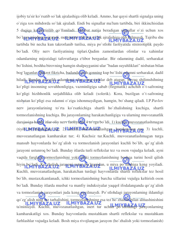  
 
ijobiy ta'sir ko`rsatib so`lak ajralashiga olib keladi. Ammo, har qaysi shartli signalga uning 
o`ziga xos mihdorda so`lak ajraladi. Endi bu signallar ma'lum tartibda, biri ikkinchisidan 
5 daqiqa kechiktirilib qo`llaniladi. Musbat natija beradigan signallar o`zi uchun xos 
bo`lgan miqdorga ajratadi, metronom - 60 esa so`lak ajralishiga olib kelmaydi. Tajriba shu 
tartibda bir necha kun takrorlanib turilsa, miya po`stlohi faoliyatida strereotiplik paydo 
bo`ladi. Oliy nerv faoliyatining tiplari.Qadim zamonlardan olimlar va xahimlar 
odamlarning mijozidagi tafovutlarga e'tibor berganlar. Bir odamning dadil, serharakat 
bo`lishini, boshha birovning hamgin shalpayganini ular "badan suyuhliklari" nisbatan bilan 
bog`laganlar. Bukrot fikricha, badanda issih qonning kup bo`lishi odamni serharakat, dadil 
hiladi. Bunday mizojlik odamlarni olim sangviniklar deb atagan. Sovuq shilimshihning 
ko`pligi insonning sovuhhonligiga, vazminligiga sabab (flegmatik) achchih o`t-safroning 
ko`pligi hizihhonlik serjahllikka olib keladi (xolerik). Kora, buzilgan o`t-safroning 
nisbatan ko`pligi esa odamni o`ziga ishonmaydigan, hamgin, bo`shang qiladi. I.P.Pavlov 
nerv jarayonlarining to`rta ko`rsatkichiga shartli ho`zhalishning kuchiga, shartli 
tormozlanishning kuchiga. Bu jarayonlarning harakatchanligiga va ularning muvozanatlik 
darajasiga harab, itlar oliy nerv faoliyatini 4 to`rga bo`ldi. 1) kuchli, muvozanatlashmagan 
(tiyib bo`lmaydigan) tur; 2) kuchli, muvozanatlashgan, harakatchan tur; 3) kuchli, 
muvozanatlangan kamharakat tur; 4) Kuchsiz tur.Kuchli, muvozanatlashmagan turga 
mansub hayvonlarda ho`zg`alish va tormozlanish jarayonlari kuchli bo`lib, qo`zg`alish 
jarayoni ustunroq bo`ladi. Bunday itlarda turli reflekslar tez va oson vujudga keladi, ayni 
vaqtda farqlash tormozlanishini yoki ichki tormozlanishning boshqa turini hosil qilish 
hiyin bo`ladi. Ko`zhalish jarayoni ustun bo`lganidan, u miya po`stlohiga keng yoyiladi. 
Kuchli, muvozanatlashgan, harakatchan turdagi hayvonlarda shartli reflekslar tez hosil 
bo`lib, mustaxzkamlanadi, ichki tormozlanishning barcha xillarini vujulga keltirish oson 
bo`ladi. Bunday itlarda musbat va manfiy induksiyalar yaqqol ifodalanganda qo`zg`alish 
va tormozlanish jarayonlari juda keng yoyilmaydi. Po`stlohdagi jarayonlarning ildamligi 
qo`zg`alish ning tez tarhalishini, tormozlanishning esa tez ho`zhalish bilan almashinishini 
ta'minlaydi. Kuchli, muvozanatlashgan, inert tur uchun po`stlohdagi jarayonlarning 
kamharakatligi xos. Bunday hayvonlarda mustahkam shartli reflekslar va mustahkam 
farhlashlar vujudga keladi. Bosh miya rivojlangan jarayon (ho`zhalish yoki tormozlanish) 
