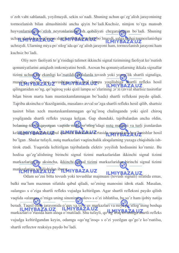  
 
o`zoh vaht sahlanadi, yoyilmaydi, sekin so`nadi. Shuning uchun qo`zg`alish jarayonining 
tormozlanish bilan almashinishi ancha qiyin bo`ladi.Kuchsiz, nimjon to`rga mansub 
hayvonlarning po`stloh neyronlarining ish qobiliyati chegaralangan bo`ladi. Shuning 
uchun ularda hosil qilingan shartli reflekslar turhun bo`lmaydi, salga tashqi tormozlanishga 
uchraydi. Ularning miya po`stlog`ida qo`zg`alish jarayoni ham, tormozlanish jarayoni ham 
kuchsiz bo`ladi. 
Oliy nerv faoliyati to’g’risidagi talimot ikkinchi signal tizimining faoliyat ko’rsatish 
qonuniyatlarini aniqlash imkoniyatini berdi. Asosan bu qonuniyatlarning ikkala signallar 
tizimi uchun bir ekanligi ko’rsatildi. Bolalarda tovush yoki yorug’lik shartli signaliga, 
masalan, qo’ng iroq tovushiga yoki qizil lampa yoqilishiga shartli refleks hosil 
qilinganidan so’ng, qo’ngiroq yoki qizil lampa so’zlarining ;o’zi (avval shartsiz tasirotlar 
bilan biron marta ham mustaxkamlanmagan bo’lsada) shartli refleksni paydo qiladi. 
Tajriba aksincha o’tkazilganida, masalan» avval so’zga shartli refleks hosil qilib, shartsiz 
tasirot bilan xech mustaxkamlanmagan qo’ng’iroq chalinganda yoki qizil chiroq 
yoqilganda shartli refleks yuzaga kelgan. Gap shundaki, tajribalardan ancha oldin, 
bolaning tili chiqayotgan vaqtida miya po’stlog’idagi nutq markazi va turli jismlardan 
keladigan signallarni qabul qiluvchi markazlar o’rtasida mustaxkam bug’lanishlar hosil 
bo’lgan . Shular tufayli, nutq markazlari vaqtinchalik aloqalarning yuzaga chiqishida ish-
tirok etadi. Yuqorida keltirilgan tajribalarda elektiv yoyilish hodisasini ko’ramiz. Bu 
hodisa qo’zg’alishning birinchi signal tizimi markazlaridan ikkinchi signal tizimi 
markazlariga va aksincha, ikkinchi signal tizimi markazlaridan birinchi signal tizimi 
markazlariga yoyilishidan iborat. 
Odam so’zni bitta tovush yoki tovushlar majmuasi (tovush signali) sifatida emas, 
balki ma’lum mazmun sifatida qabul qiladi, so’zning manosini idrok etadi. Masalan, 
«alanga» s o’ziga shartli refleks vujudga keltirilgan. Agar shartli refleksni paydo qilish 
vaqtida «alanga» o’rniga uning sinonimi «olov» s o’zi ishlatilsa, bu so’z ham ijobiy natija 
beradi. Taqsil olish jarayonida o’quv va yo’z uv markazlari va miya po’stlog’ining boshqa 
markazlari o’rtasida ham aloqa o’rnatiladi. Shu tufayli, qo’ng’iroq tovushiga shartli refleks 
vujudga keltirilgandan keyin, odamga «qo’ng’iroq» s o’zi yozilgan qo’go’z ko’rsatilsa, 
shartli reflector reaksiya paydo bo’ladi. 
