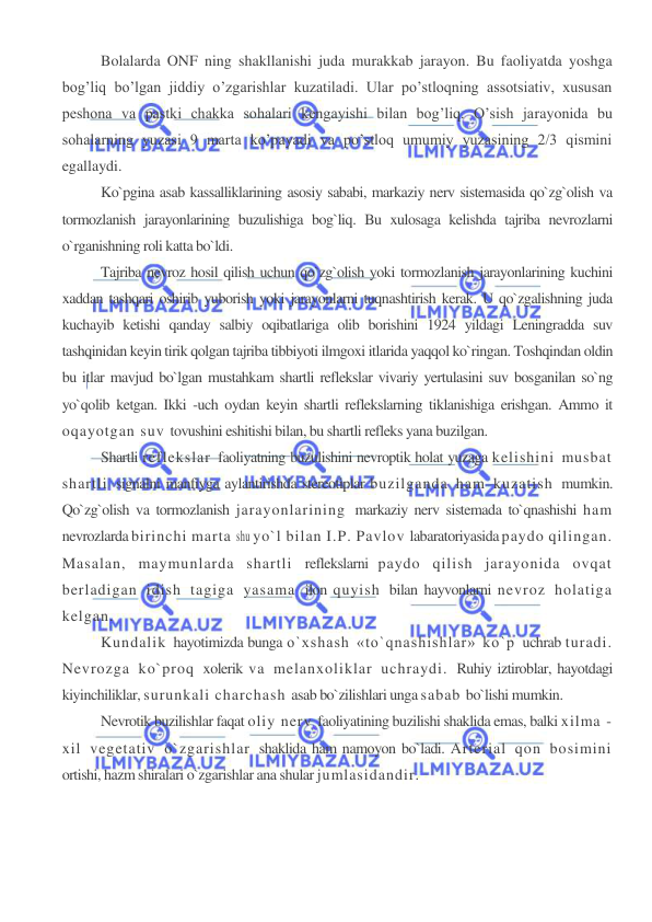  
 
Bolalarda ONF ning shakllanishi juda murakkab jarayon. Bu faoliyatda yoshga 
bog’liq bo’lgan jiddiy o’zgarishlar kuzatiladi. Ular po’stloqning assotsiativ, xususan 
peshona va pastki chakka sohalari kengayishi bilan bog’liq. O’sish jarayonida bu 
sohalarning yuzasi 9 marta ko’payadi va po’stloq umumiy yuzasining 2/3 qismini 
egallaydi. 
Ko`pgina asab kassalliklarining asosiy sababi, markaziy nerv sistemasida qo`zg`olish va 
tormozlanish jarayonlarining buzulishiga bog`liq. Bu xulosaga kelishda tajriba nevrozlarni 
o`rganishning roli katta bo`ldi. 
Tajriba nevroz hosil qilish uchun qo`zg`olish yoki tormozlanish jarayonlarining kuchini 
xaddan tashqari oshirib yuborish yoki jarayonlarni tuqnashtirish kerak. U qo`zgalishning juda 
kuchayib ketishi qanday salbiy oqibatlariga olib borishini 1924 yildagi Leningradda suv 
tashqinidan keyin tirik qolgan tajriba tibbiyoti ilmgoxi itlarida yaqqol ko`ringan. Toshqindan oldin 
bu itlar mavjud bo`lgan mustahkam shartli reflekslar vivariy yertulasini suv bosganilan so`ng 
yo`qolib ketgan. Ikki -uch oydan keyin shartli reflekslarning tiklanishiga erishgan. Ammo it 
oqayotgan suv tovushini eshitishi bilan, bu shartli refleks yana buzilgan. 
Shartli reflekslar faoliyatning buzulishini nevroptik holat yuzaga kelishini musbat 
shartli signalni manfiyga aylantirishda stereotiplar buzilganda ham kuzatish mumkin. 
Qo`zg`olish va tormozlanish jarayonlarining markaziy nerv sistemada to`qnashishi ham 
nevrozlarda birinchi marta shu yo`l bilan I.P. Pavlov labaratoriyasida paydo qilingan. 
Masalan, maymunlarda shartli reflekslarni paydo qilish jarayonida ovqat 
berladigan idish tagiga yasama ilon quyish bilan hayvonlarni nevroz holatiga 
kelgan. 
Kundalik hayotimizda bunga o`xshash «to`qnashishlar» ko`p uchrab turadi. 
Nevrozga ko`proq xolerik va melanxoliklar uchraydi. Ruhiy iztiroblar, hayotdagi 
kiyinchiliklar, surunkali charchash asab bo`zilishlari unga sabab bo`lishi mumkin. 
Nevrotik buzilishlar faqat oliy nerv faoliyatining buzilishi shaklida emas, balki xilma -
xil vegetativ o`zgarishlar shaklida ham namoyon bo`ladi. Arterial qon bosimini 
ortishi, hazm shiralari o`zgarishlar ana shular jumlasidandir. 
