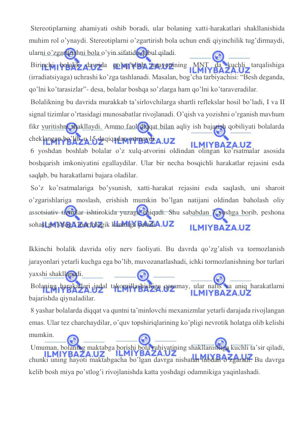  
 
 Stereotiplarning ahamiyati oshib boradi, ular bolaning xatti-harakatlari shakllanishida 
muhim rol o’ynaydi. Stereotiplarni o’zgartirish bola uchun endi qiyinchilik tug’dirmaydi, 
ularni o’zgartirishni bola o’yin sifatida qabul qiladi. 
 Birinchi bolalik davrida qo’zg’alish jarayonining MNT da kuchli tarqalishiga 
(irradiatsiyaga) uchrashi ko’zga tashlanadi. Masalan, bog’cha tarbiyachisi: “Besh deganda, 
qo’lni ko’tarasizlar”- desa, bolalar boshqa so’zlarga ham qo’lni ko’taraveradilar. 
 Bolalikning bu davrida murakkab ta’sirlovchilarga shartli reflekslar hosil bo’ladi, I va II 
signal tizimlar o’rtasidagi munosabatlar rivojlanadi. O’qish va yozishni o’rganish mavhum 
fikr yuritishni shakllaydi. Ammo faol diqqat bilan aqliy ish bajarish qobiliyati bolalarda 
cheklangan bo’lib, u 15 daqiqadan ortmaydi. 
 6 yoshdan boshlab bolalar o’z xulq-atvorini oldindan olingan ko’rsatmalar asosida 
boshqarish imkoniyatini egallaydilar. Ular bir necha bosqichli harakatlar rejasini esda 
saqlab, bu harakatlarni bajara oladilar. 
 So’z ko’rsatmalariga bo’ysunish, xatti-harakat rejasini esda saqlash, uni sharoit 
o’zgarishlariga moslash, erishish mumkin bo’lgan natijani oldindan baholash oliy 
assotsiativ tizimlar ishtirokida yuzaga chiqadi. Shu sababdan 7 yoshga borib, peshona 
sohasi po’stlog’i morfologik kamolga yetadi. 
 
Ikkinchi bolalik davrida oliy nerv faoliyati. Bu davrda qo’zg’alish va tormozlanish 
jarayonlari yetarli kuchga ega bo’lib, muvozanatlashadi, ichki tormozlanishning bor turlari 
yaxshi shakllanadi. 
 Bolaning harakatlari jadal takomillashishiga qaramay, ular nafis va aniq harakatlarni 
bajarishda qiynaladilar. 
 8 yashar bolalarda diqqat va quntni ta’minlovchi mexanizmlar yetarli darajada rivojlangan 
emas. Ular tez charchaydilar, o’quv topshiriqlarining ko’pligi nevrotik holatga olib kelishi 
mumkin. 
 Umuman, bolaning maktabga borishi bola ruhiyatining shakllanishiga kuchli ta’sir qiladi, 
chunki uning hayoti maktabgacha bo’lgan davrga nisbatan tubdan o’zgaradi. Bu davrga 
kelib bosh miya po’stlog’i rivojlanishda katta yoshdagi odamnikiga yaqinlashadi. 
 
