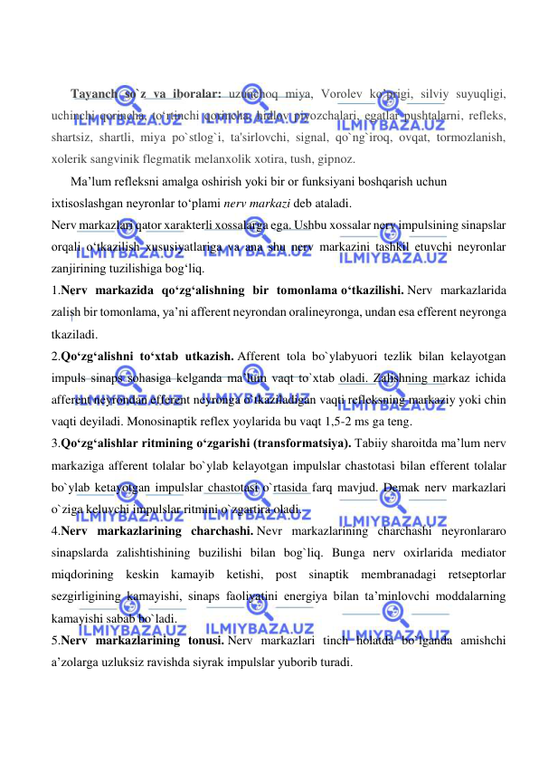  
 
 
 
Tayanch so`z va iboralar: uzunchoq miya, Vorolev ko’prigi, silviy suyuqligi, 
uchinchi qorincha, to‘rtinchi qorincha, hidlov piyozchalari, egatlar pushtalarni, refleks, 
shartsiz, shartli, miya po`stlog`i, ta'sirlovchi, signal, qo`ng`iroq, ovqat, tormozlanish, 
xolerik sangvinik flegmatik melanxolik xotira, tush, gipnoz. 
Ma’lum refleksni amalga oshirish yoki bir or funksiyani boshqarish uchun 
ixtisoslashgan neyronlar tо‘plami nerv markazi deb ataladi. 
Nerv markazlari qator xarakterli xossalarga ega. Ushbu xossalar nerv impulsining sinapslar 
orqali о‘tkazilish xususiyatlariga va ana shu nerv markazini tashkil etuvchi neyronlar 
zanjirining tuzilishiga bog‘liq. 
1.Nerv markazida qо‘zg‘alishning bir tomonlama о‘tkazilishi. Nerv markazlarida 
zalish bir tomonlama, ya’ni afferent neyrondan oralineyronga, undan esa efferent neyronga 
tkaziladi. 
2.Qо‘zg‘alishni tо‘xtab utkazish. Afferent tola bo`ylabyuori tezlik bilan kelayotgan 
impuls sinaps sohasiga kelganda ma’lum vaqt to`xtab oladi. Zalishning markaz ichida 
afferent neyrondan efferent neyronga o`tkaziladigan vaqti refleksning markaziy yoki chin 
vaqti deyiladi. Monosinaptik reflex yoylarida bu vaqt 1,5-2 ms ga teng. 
3.Qо‘zg‘alishlar ritmining о‘zgarishi (transformatsiya). Tabiiy sharoitda ma’lum nerv 
markaziga afferent tolalar bo`ylab kelayotgan impulslar chastotasi bilan efferent tolalar 
bo`ylab ketayotgan impulslar chastotasi o`rtasida farq mavjud. Demak nerv markazlari 
o`ziga keluvchi impulslar ritmini o`zgartira oladi. 
4.Nerv markazlarining charchashi. Nevr markazlarining charchashi neyronlararo 
sinapslarda zalishtishining buzilishi bilan bog`liq. Bunga nerv oxirlarida mediator 
miqdorining keskin kamayib ketishi, post sinaptik membranadagi retseptorlar 
sezgirligining kamayishi, sinaps faoliyatini energiya bilan ta’minlovchi moddalarning 
kamayishi sabab bo`ladi. 
5.Nerv markazlarining tonusi. Nerv markazlari tinch holatda bo`lganda amishchi 
a’zolarga uzluksiz ravishda siyrak impulslar yuborib turadi. 
