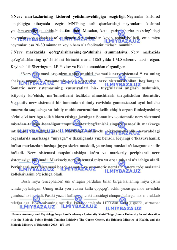  
 
6.Nerv markazlarining kislorod yetishmovchiligiga sezgirligi. Neyronlar kislorod 
tanqisligiga nihoyatda sezgir. MNTning turli qismlaridagi neyronlarni kislorod 
yetishmovchiligiga chidashida farq bor. Masalan, katta yarim sharlar po`stlog`idagi 
neyronlar qon aylanishi to`xtatilgach, 5-6 minutdan keyin nobud bo`ladi, orqa miya 
neyronlari esa 20-30 minutdan keyin ham o`z faoliyatini tiklashi mumkin. 
7.Nerv markazida qо‘zg‘alishlarning qо‘shilishi (summatsiya). Nerv markazida 
qo`zg`alishlarning qo`shilishini birinchi marta 1863-yilda I.M.Sechenov tasvir etgan. 
Keyinchalik Sherrington, I.P.Pavlov va Ekkls tomonidan o`rganilgan. 
1Nerv sistemasi organizm uning muhiti “somatik nerv sistemasi “ va uning 
cheksiz organlari “autonomic yoki vegetative nerv sistemasi bilan bog’langan. 
Somatic nerv sistemasining xususiyatlari his- tuyg’ularini anglash tushunish, 
ixtiyoriy ko’chish, ma’lumotlarni tezlikda almashtirish tarqatishdan iboratdir. 
Vegetativ nerv sistemasi bir tomondan doimiy ravishda gomeostassni ayni holicha 
muozatda saqlashga va tabiiy muhit zaruratidan kelib chiqib organ funksiyasining 
o’zini o’zi tartibga solish idora etishga javobgar. Somatic va outomotic nerv sistemasi 
miyadan tanaga boradigan impuls mitoz bog’lanishi singari sensorlik markazga 
intilishni o’z ichiga oladi. Markazga intiluvchi o’tkazuvchanlik tevarakdagi 
organlarda markazga “miyaga” o’tkazilganda yuz beradi. Keyingi o’tkazuvchanlik 
bo’lsa markazdan boshqa joyga skelet muskuli, yumshoq muskul o’tkazganda sodir 
bo’ladi. Nerv sistemasi taqsimlanishiga ko’ra va markaziy peripheral nerv 
sistemasiga bo’linadi. Markaziy nerv sistemasi miya va orqa miyani o’z ichiga oladi. 
Peripheral nerv sistemasi beach somatic va outomotic nervlarni, nerv to’qimalarini 
kolleksiyasini o’z ichiga oladi. 
Bosh miya (encephalon) uni o‘ragan pardalari bilan birga kallaning miya qismi 
ichida joylashgan. Uning ustki yon yuzasi kalla qopqog‘i ichki yuzasiga mos ravishda 
gumbaz hosil qiladi. Pastki yuzasi kallaning ichki asosidagi chuqurchalarga mos murakkab 
relefga ega. Bosh miyaning og‘irligi katta odamlarda 1100 dan 2000 g gacha, o‘rtacha: 
                                                           
1Human Anatomy and Physiology.Nega Assefa Alemaya University Yosief Tsige Jimma University In collaboration 
with the Ethiopia Public Health Training Initiative The Carter Center, the Ethiopia Ministry of Health, and the 
Ethiopia Ministry of Education 2003    159-166 
 
