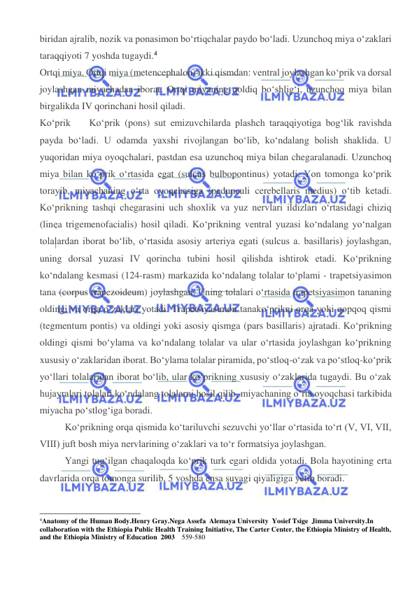  
 
biridan ajralib, nozik va ponasimon bo‘rtiqchalar paydo bo‘ladi. Uzunchoq miya o‘zaklari 
taraqqiyoti 7 yoshda tugaydi.4 
Ortqi miya. Ortqi miya (metencephalon) ikki qismdan: ventral joylashgan ko‘prik va dorsal 
joylashgan miyachadan iborat. Ortqi miyaning qoldiq bo‘shlig‘i, uzunchoq miya bilan 
birgalikda IV qorinchani hosil qiladi. 
Ko‘prik 
Ko‘prik (pons) sut emizuvchilarda plashch taraqqiyotiga bog‘lik ravishda 
payda bo‘ladi. U odamda yaxshi rivojlangan bo‘lib, ko‘ndalang bolish shaklida. U 
yuqoridan miya oyoqchalari, pastdan esa uzunchoq miya bilan chegaralanadi. Uzunchoq 
miya bilan ko‘prik o‘rtasida egat (sulcus bulbopontinus) yotadi. Yon tomonga ko‘prik 
torayib, miyachaning o‘rta oyoqchasiga (pedunculi cerebellaris medius) o‘tib ketadi. 
Ko‘prikning tashqi chegarasini uch shoxlik va yuz nervlari ildizlari o‘rtasidagi chiziq 
(linea trigemenofacialis) hosil qiladi. Ko‘prikning ventral yuzasi ko‘ndalang yo‘nalgan 
tolalardan iborat bo‘lib, o‘rtasida asosiy arteriya egati (sulcus a. basillaris) joylashgan, 
uning dorsal yuzasi IV qorincha tubini hosil qilishda ishtirok etadi. Ko‘prikning 
ko‘ndalang kesmasi (124-rasm) markazida ko‘ndalang tolalar to‘plami - trapetsiyasimon 
tana (corpus trapezoideum) joylashgan. Uning tolalari o‘rtasida trapetsiyasimon tananing 
oldingi va orqa o‘zaklari yotadi. Trapetsiyasimon tanako‘prikni orqa yoki qopqoq qismi 
(tegmentum pontis) va oldingi yoki asosiy qismga (pars basillaris) ajratadi. Ko‘prikning 
oldingi qismi bo‘ylama va ko‘ndalang tolalar va ular o‘rtasida joylashgan ko‘prikning 
xususiy o‘zaklaridan iborat. Bo‘ylama tolalar piramida, po‘stloq-o‘zak va po‘stloq-ko‘prik 
yo‘llari tolalaridan iborat bo‘lib, ular ko‘prikning xususiy o‘zaklarida tugaydi. Bu o‘zak 
hujayralari tolalari ko‘ndalang tolalarni hosil qilib, miyachaning o‘rta oyoqchasi tarkibida 
miyacha po‘stlog‘iga boradi. 
Ko‘prikning orqa qismida ko‘tariluvchi sezuvchi yo‘llar o‘rtasida to‘rt (V, VI, VII, 
VIII) juft bosh miya nervlarining o‘zaklari va to‘r formatsiya joylashgan. 
Yangi tug‘ilgan chaqaloqda ko‘prik turk egari oldida yotadi. Bola hayotining erta 
davrlarida orqa tomonga surilib, 5 yoshda ensa suyagi qiyaligiga yetib boradi. 
                                                           
4Anatomy of the Human Body.Henry Gray.Nega Assefa  Alemaya University  Yosief Tsige  Jimma University.In 
collaboration with the Ethiopia Public Health Training Initiative, The Carter Center, the Ethiopia Ministry of Health, 
and the Ethiopia Ministry of Education  2003    559-580 
 
