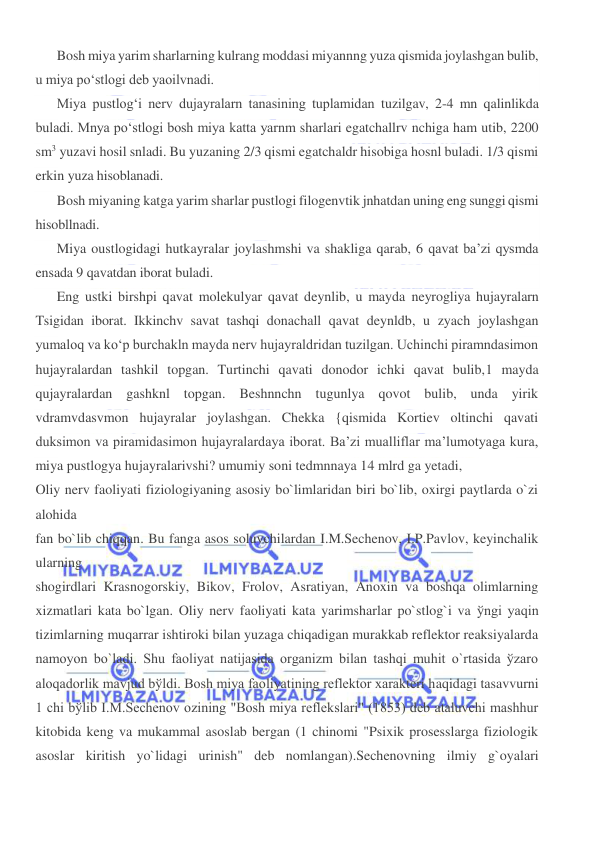  
 
Bosh miya yarim sharlarning kulrang moddasi miyannng yuza qismida joylashgan bulib, 
u miya po‘stlogi deb yaoilvnadi. 
Miya pustlog‘i nerv dujayralarn tanasining tuplamidan tuzilgav, 2-4 mn qalinlikda 
buladi. Mnya po‘stlogi bosh miya katta yarnm sharlari egatchallrv nchiga ham utib, 2200 
sm3 yuzavi hosil snladi. Bu yuzaning 2/3 qismi egatchaldr hisobiga hosnl buladi. 1/3 qismi 
erkin yuza hisoblanadi. 
Bosh miyaning katga yarim sharlar pustlogi filogenvtik jnhatdan uning eng sunggi qismi 
hisobllnadi. 
Miya oustlogidagi hutkayralar joylashmshi va shakliga qarab, 6 qavat ba’zi qysmda 
ensada 9 qavatdan iborat buladi. 
Eng ustki birshpi qavat molekulyar qavat deynlib, u mayda neyrogliya hujayralarn 
Tsigidan iborat. Ikkinchv savat tashqi donachall qavat deynldb, u zyach joylashgan 
yumaloq va ko‘p burchakln mayda nerv hujayraldridan tuzilgan. Uchinchi piramndasimon 
hujayralardan tashkil topgan. Turtinchi qavati donodor ichki qavat bulib,1 mayda 
qujayralardan gashknl topgan. Beshnnchn tugunlya qovot bulib, unda yirik 
vdramvdasvmon hujayralar joylashgan. Chekka {qismida Kortiev oltinchi qavati 
duksimon va piramidasimon hujayralardaya iborat. Ba’zi mualliflar ma’lumotyaga kura, 
miya pustlogya hujayralarivshi? umumiy soni tedmnnaya 14 mlrd ga yetadi, 
Oliy nerv faoliyati fiziologiyaning asosiy bo`limlaridan biri bo`lib, oxirgi paytlarda o`zi 
alohida  
fan bo`lib chiqqan. Bu fanga asos soluvchilardan I.M.Sechenov, I.P.Pavlov, keyinchalik 
ularning  
shogirdlari Krasnogorskiy, Bikov, Frolov, Asratiyan, Anoxin va boshqa olimlarning 
xizmatlari kata bo`lgan. Oliy nerv faoliyati kata yarimsharlar po`stlog`i va ўngi yaqin 
tizimlarning muqarrar ishtiroki bilan yuzaga chiqadigan murakkab reflektor reaksiyalarda 
namoyon bo`ladi. Shu faoliyat natijasida organizm bilan tashqi muhit o`rtasida ўzaro 
aloqadorlik mavjud bўldi. Bosh miya faoliyatining reflektor xarakteri haqidagi tasavvurni 
1 chi bўlib I.M.Sechenov ozining "Bosh miya reflekslari" (1853) deb ataluvchi mashhur 
kitobida keng va mukammal asoslab bergan (1 chinomi "Psixik prosesslarga fiziologik 
asoslar kiritish yo`lidagi urinish" deb nomlangan).Sechenovning ilmiy g`oyalari 
