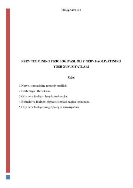 Ilmiybaza.uz 
 
 
 
 
 
 
 
NERV TIZIMINING FIZIOLOGIYASI. OLIY NERV FAOLIYATINING 
YOSH XUSUSIYATLARI 
 
Reja: 
1.Nerv sistemasining umumiy tuzilishi 
2.Bosh miya . Reflekslar. 
3.Oliy nerv faoliyati haqida tushuncha.  
4.Birinchi va ikkinchi signal sistemasi haqida tushuncha. 
5.Oliy nerv faoliyatining tipologik xususiyatlari. 
 
 
 
 
 
 
 
 
 
 
 
 
