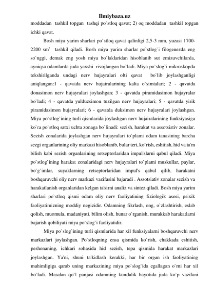 Ilmiybaza.uz 
moddadan  tashkil topgan  tashqi po`stloq qavat; 2) oq moddadan  tashkil topgan 
ichki qavat.  
Bosh miya yarim sharlari po`stloq qavat qalinligi 2,5-3 mm, yuzasi 1700-
2200 sm2  tashkil qiladi. Bosh miya yarim sharlar po`stlog`i filogenezda eng 
so`nggi, demak eng yosh miya bo`laklaridan hisoblanib sut emizuvchilarda, 
ayniqsa odamlarda juda yaxshi  rivojlangan bo`ladi. Miya po`slog`i mikroskopda 
tekshirilganda undagi nerv hujayralari olti qavat  bo`lib joylashganligi 
aniqlangan:1 - qavatda nerv hujairalarining kalta o`simtalari; 2 - qavatda 
donasimon nerv hujayralari joylashgan; 3 - qavatda piramidasimon hujayralar 
bo`ladi; 4 - qavatda yulduzsimon tuzilgan nerv hujayralari; 5 - qavatda yirik 
piramidasimon hujayralari; 6 - qavatda duksimon nerv hujayralari joylashgan. 
Miya po`stlog`ining turli qismlarida joylashgan nerv hujairalarining funksiyasiga 
ko`ra po`stloq satxi uchta zonaga bo`linadi: sezish, harakat va assotsiativ zonalar. 
Sezish zonalarida joylashgan nerv hujayralari to`plami odam tanasining barcha 
sezgi organlarining oliy markazi hisoblanib, bular teri, ko`rish, eshitish, hid va ta'm 
bilish kabi sezish organlarining retseptorlaridan impul'slarni qabul qiladi. Miya 
po`stlog`ining harakat zonalaridagi nerv hujayralari to`plami muskullar, paylar, 
bo`g`imlar, suyaklarning retseptorlaridan impul's qabul qilib, harakatni 
boshqaruvchi oliy nerv markazi vazifasini bajaradi . Assotsiativ zonalar sezish va 
harakatlanish organlaridan kelgan ta'sirni analiz va sintez qiladi. Bosh miya yarim 
sharlari po`stloq qismi odam oliy nerv faoliyatining fiziologik asosi, psixik 
faoliyatimizning moddiy negizidir. Odamning fikrlash, ong, o`zlashtirish, eslab 
qolish, muomula, madaniyati, bilim olish, hunar o`rganish, murakkab harakatlarni 
bajarish qobiliyati miya po`slog`i faoliyatidir. 
Miya po`slog`ining turli qismlarida har xil funksiyalarni boshqaruvchi nerv 
markazlari joylashgan. Po`stloqning ensa qismida ko`rish, chakkada eshitish, 
peshonaning, ichkari sohasida hid sezish, tepa qismida harakat markazlari 
joylashgan. Ya'ni, shuni ta'kidlash kerakki, har bir organ ish faoliyatining 
muhimligiga qarab uning markazining miya po`slog`ida egallagan o`rni har xil 
bo`ladi. Masalan qo`l panjasi odamning kundalik hayotida juda ko`p vazifani 
