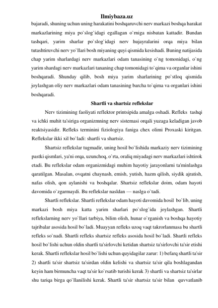 Ilmiybaza.uz 
bajaradi, shuning uchun uning harakatini boshqaruvchi nerv markazi boshqa harakat 
markazlarining miya po`slog`idagi egallagan o`rniga nisbatan kattadir. Bundan 
tashqari, yarim sharlar po`slog`idagi nerv hujayralarini orqa miya bilan 
tutashtiruvchi nerv yo`llari bosh miyaning quyi qismida kesishadi. Buning natijasida 
chap yarim sharlardagi nerv markazlari odam tanasining o`ng tomonidagi, o`ng 
yarim shardagi nerv markazlari tananing chap tomonidagi to`qima va organlar ishini 
boshqaradi. Shunday qilib, bosh miya yarim sharlarining po`stloq qismida 
joylashgan oliy nerv markazlari odam tanasining barcha to`qima va organlari ishini 
boshqaradi. 
Shartli va shartsiz reflekslar 
Nerv tizimining faoliyati reflektor printsipida amalga oshadi. Refleks  tashqi 
va ichki muhit ta'siriga organizmning nerv sistemasi orqali yuzaga keladigan javob 
reaktsiyasidir. Refleks terminini fiziologiya faniga chex olimi Proxaski kiritgan. 
Reflekslar ikki xil bo`ladi: shartli va shartsiz. 
Shartsiz reflekslar tugmadir, uning hosil bo`lishida markaziy nerv tizimining 
pastki qismlari, ya'ni orqa, uzunchoq, o`rta, oraliq miyadagi nerv markazlari ishtirok 
etadi. Bu reflekslar odam organizmidagi muhim hayotiy jarayonlarni ta'minlashga 
qaratilgan. Masalan, ovqatni chaynash, emish, yutish, hazm qilish, siydik ajratish, 
nafas olish, qon aylanishi va boshqalar. Shartsiz reflekslar doim, odam hayoti 
davomida o`zgarmaydi. Bu reflekslar nasldan — naslga o`tadi. 
Shartli reflekslar. Shartli reflekslar odam hayoti davomida hosil  bo`lib, uning 
markazi bosh miya katta yarim sharlari po`slog`ida joylashgan. Shartli 
reflekslarning nerv yo`llari tarbiya, bilim olish, hunar o`rganish va boshqa hayotiy 
tajribalar asosida hosil bo`ladi. Muayyan refleks uzoq vaqt takrorlanmasa bu shartli 
refleks so`nadi. Shartli refleks shartsiz refleks asosida hosil bo`ladi. Shartli refleks 
hosil bo`lishi uchun oldin shartli ta'sirlovchi ketidan shartsiz ta'sirlovchi ta'sir etishi 
kerak. Shartli reflekslar hosil bo`lishi uchun quyidagilar zarur: 1) befarq shartli ta'sir 
2) shartli ta'sir shartsiz ta'sirdan oldin kelishi va shartsiz ta'sir qila boshlagandan 
keyin ham birmuncha vaqt ta'sir ko`rsatib turishi kerak 3) shartli va shartsiz ta'sirlar 
shu tariqa birga qo`llanilishi kerak. Shartli ta'sir shartsiz ta'sir bilan  quvvatlanib 
