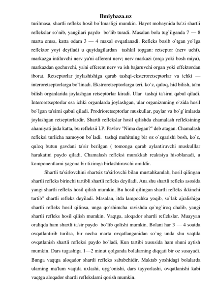 Ilmiybaza.uz 
turilmasa, shartli refleks hosil bo`lmasligi mumkin. Hayot mobaynida ba'zi shartli 
reflekslar so`nib, yangilari paydo  bo`lib turadi. Masalan bola tug`ilganda 7 — 8 
marta emsa, katta odam 3 — 4 maxal ovqatlanadi. Refleks bosib o`tgan yo`lga 
reflektor yoyi deyiladi u quyidagilardan  tashkil topgan: retseptor (nerv uchi), 
markazga intiluvchi nerv ya'ni afferent nerv; nerv markazi (orqa yoki bosh miya), 
markazdan qochuvchi, ya'ni efferent nerv va ish bajaruvchi organ yoki effektordan 
iborat. Retseptorlar joylashishiga qarab tashqi-eksteroretseptorlar va ichki — 
interoretseptorlarga bo`linadi. Ekstroretseptorlarga teri, ko`z, quloq, hid bilish, ta'm 
bilish organlarida joylashgan retseptorlar kiradi. Ular  tashqi ta'sirni qabul qiladi. 
Interoretseptorlar esa ichki organlarda joylashgan, ular organizmning o`zida hosil 
bo`lgan ta'sirni qabul qiladi. Prodrioretseptorlar muskullar, paylar va bo`g`imlarda 
joylashgan retseptorlardir. Shartli reflekslar hosil qilishda chamalash refleksining 
ahamiyati juda katta, bu refleksii I.P. Pavlov "Nima degan?" deb atagan. Chamalash 
refleksi turlicha namoyon bo`ladi.  tashqi muhitning bir oz o`zgarishi bosh, ko`z, 
quloq butun gavdani ta'sir berilgan ( tomonga qarab aylantiruvchi muskulllar 
harakatini paydo qiladi. Chamalash refleksi murakkab reaktsiya hisoblanadi, u 
komponentlarni yagona bir tizimga birlashtiruvchi omildir. 
Shartli ta'sirlovchini shartsiz ta'sirlovchi bilan mustahkamlab, hosil qilingan 
shartli refleks birinchi tartibli shartli refleks deyiladi. Ana shu shartli refleks asosida 
yangi shartli refleks hosil qilish mumkin. Bu hosil qilingan shartli refleks ikkinchi 
tartib" shartli refleks deyiladi. Masalan, itda lampochka yoqib, so`lak ajralishiga 
shartli refleks hosil qilinsa, unga qo`shimcha ravishda qo`ng`iroq chalib, yangi 
shartli refleks hosil qilish mumkin. Vaqtga, aloqador shartli reflekslar. Muayyan 
oraliqda ham shartli ta'sir paydo  bo`lib qolishi mumkin. Bolani har 3 — 4 soatda 
ovqatlantirib turilsa, bir necha marta ovqatlanganidan so`ng unda shu vaqtda 
ovqatlanish shartli refleksi paydo bo`ladi, Kun tartibi xususida ham shuni aytish 
mumkin. Dars tugashiga 1—2 minut qolganda bolalarning diqqati bir oz susayadi. 
Bunga vaqtga aloqador shartli refleks sababchidir. Maktab yoshidagi bolalarda 
ularning ma'lum vaqtda uxlashi, uyg`onishi, dars tayyorlashi, ovqatlanishi kabi 
vaqtga aloqador shartli reflekslarni qorish mumkin. 
